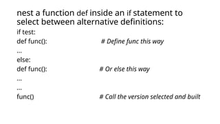 nest a function def inside an if statement to
select between alternative definitions:
if test:
def func(): # Define func this way
...
else:
def func(): # Or else this way
...
...
func() # Call the version selected and built
 
