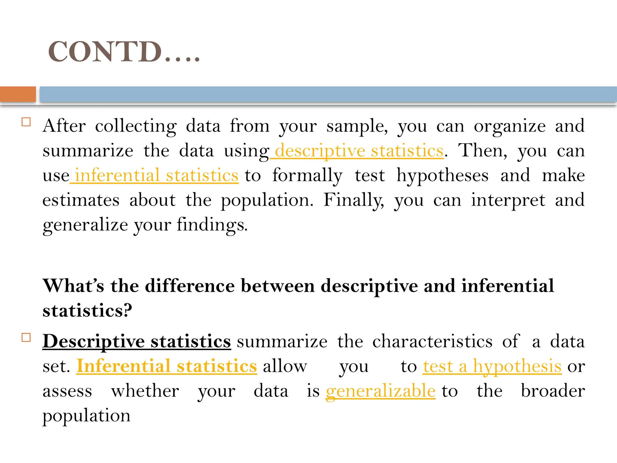 CONTD….
 After collecting data from your sample, you can organize and
summarize the data using descriptive statistics. Then, you can
use inferential statistics to formally test hypotheses and make
estimates about the population. Finally, you can interpret and
generalize your findings.
What’s the difference between descriptive and inferential
statistics?
 Descriptive statistics summarize the characteristics of a data
set. Inferential statistics allow you to test a hypothesis or
assess whether your data is generalizable to the broader
population
 