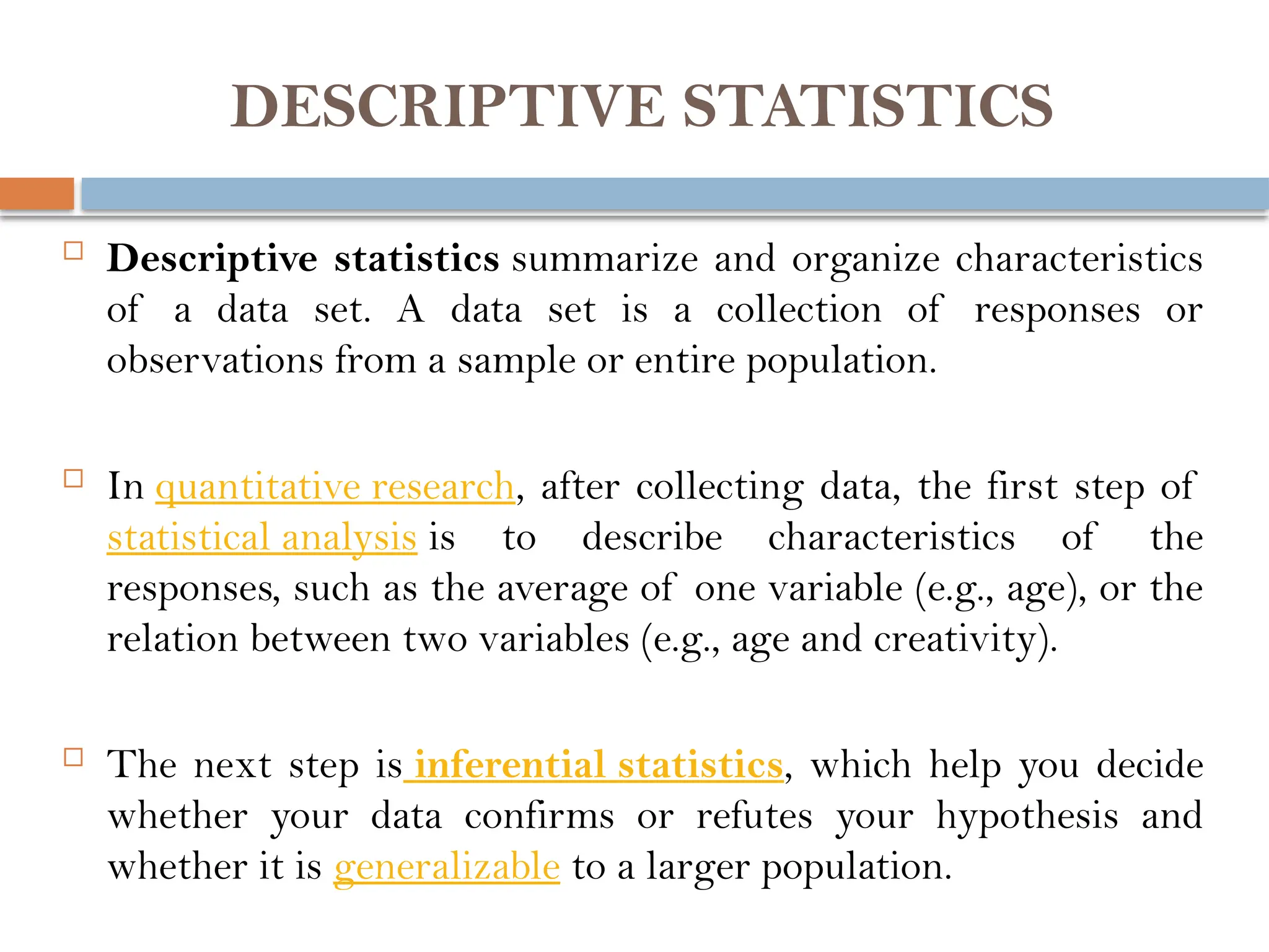 DESCRIPTIVE STATISTICS
 Descriptive statistics summarize and organize characteristics
of a data set. A data set is a collection of responses or
observations from a sample or entire population.
 In quantitative research, after collecting data, the first step of
statistical analysis is to describe characteristics of the
responses, such as the average of one variable (e.g., age), or the
relation between two variables (e.g., age and creativity).
 The next step is inferential statistics, which help you decide
whether your data confirms or refutes your hypothesis and
whether it is generalizable to a larger population.
 