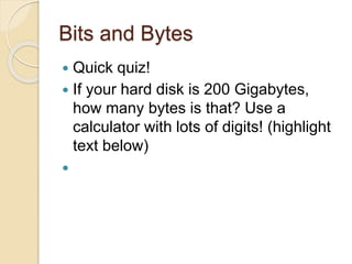 Bits and Bytes
 Quick quiz!
 If your hard disk is 200 Gigabytes,
how many bytes is that? Use a
calculator with lots of digits! (highlight
text below)
 200 GB * 1024 = 204800 MB
204800 MB * 1024 = 209715200 KB
209715200 KB * 1024 =
214748364800 bytes!
 