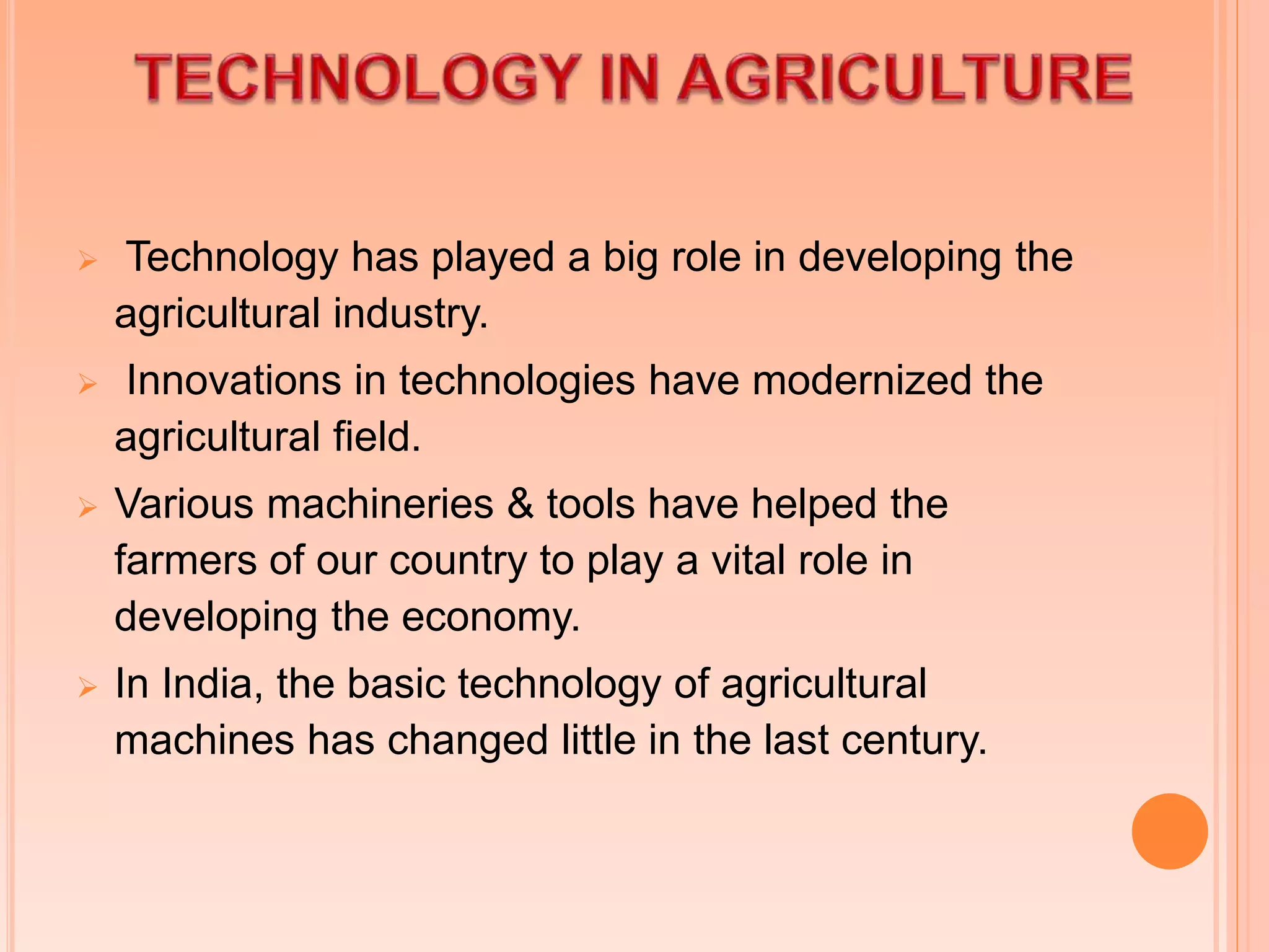  Technology has played a big role in developing the
agricultural industry.
 Innovations in technologies have modernized the
agricultural field.
 Various machineries & tools have helped the
farmers of our country to play a vital role in
developing the economy.
 In India, the basic technology of agricultural
machines has changed little in the last century.
 