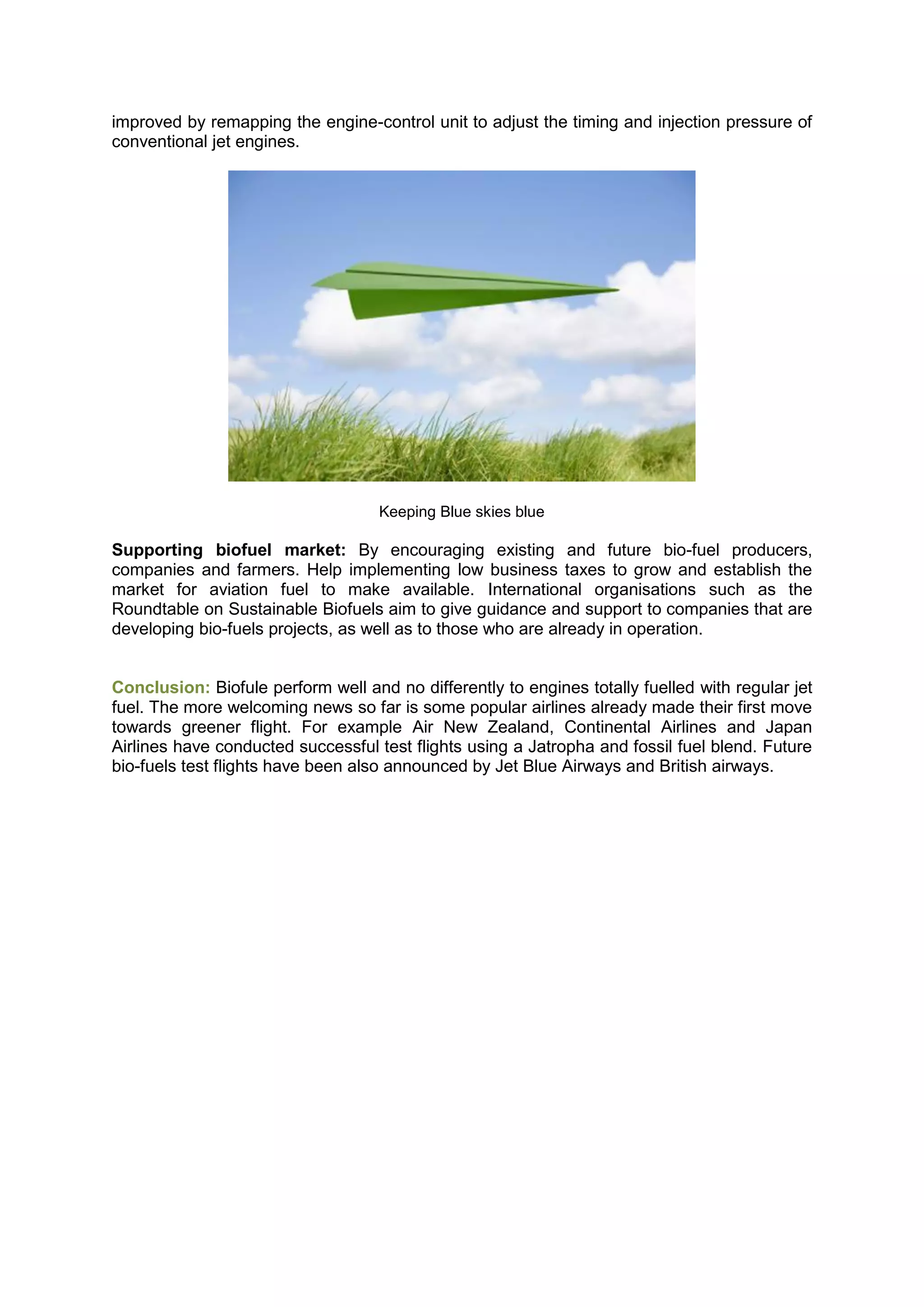 improved by remapping the engine-control unit to adjust the timing and injection pressure of
conventional jet engines.




                                    Keeping Blue skies blue

Supporting biofuel market: By encouraging existing and future bio-fuel producers,
companies and farmers. Help implementing low business taxes to grow and establish the
market for aviation fuel to make available. International organisations such as the
Roundtable on Sustainable Biofuels aim to give guidance and support to companies that are
developing bio-fuels projects, as well as to those who are already in operation.


Conclusion: Biofule perform well and no differently to engines totally fuelled with regular jet
fuel. The more welcoming news so far is some popular airlines already made their first move
towards greener flight. For example Air New Zealand, Continental Airlines and Japan
Airlines have conducted successful test flights using a Jatropha and fossil fuel blend. Future
bio-fuels test flights have been also announced by Jet Blue Airways and British airways.
 