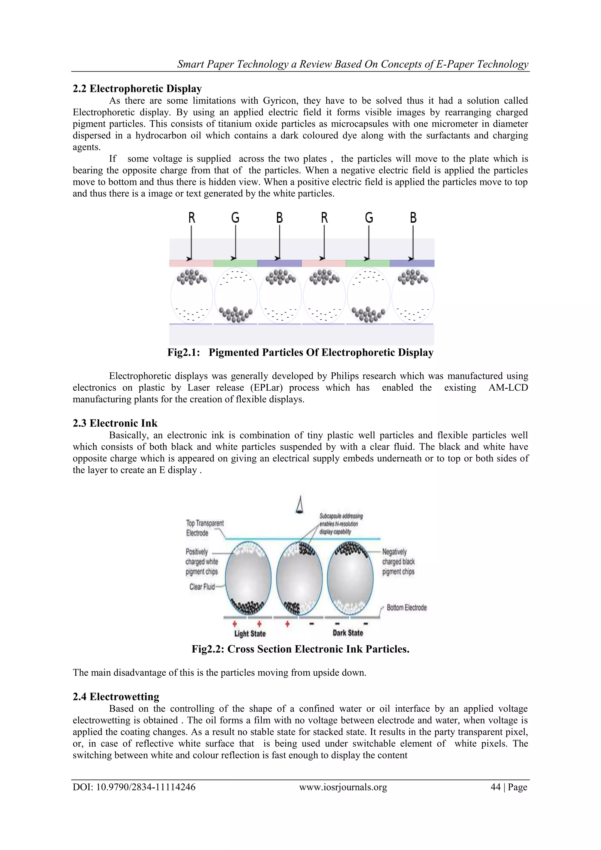 Smart Paper Technology a Review Based On Concepts of E-Paper Technology
DOI: 10.9790/2834-11114246 www.iosrjournals.org 44 | Page
2.2 Electrophoretic Display
As there are some limitations with Gyricon, they have to be solved thus it had a solution called
Electrophoretic display. By using an applied electric field it forms visible images by rearranging charged
pigment particles. This consists of titanium oxide particles as microcapsules with one micrometer in diameter
dispersed in a hydrocarbon oil which contains a dark coloured dye along with the surfactants and charging
agents.
If some voltage is supplied across the two plates , the particles will move to the plate which is
bearing the opposite charge from that of the particles. When a negative electric field is applied the particles
move to bottom and thus there is hidden view. When a positive electric field is applied the particles move to top
and thus there is a image or text generated by the white particles.
Fig2.1: Pigmented Particles Of Electrophoretic Display
Electrophoretic displays was generally developed by Philips research which was manufactured using
electronics on plastic by Laser release (EPLar) process which has enabled the existing AM-LCD
manufacturing plants for the creation of flexible displays.
2.3 Electronic Ink
Basically, an electronic ink is combination of tiny plastic well particles and flexible particles well
which consists of both black and white particles suspended by with a clear fluid. The black and white have
opposite charge which is appeared on giving an electrical supply embeds underneath or to top or both sides of
the layer to create an E display .
Fig2.2: Cross Section Electronic Ink Particles.
The main disadvantage of this is the particles moving from upside down.
2.4 Electrowetting
Based on the controlling of the shape of a confined water or oil interface by an applied voltage
electrowetting is obtained . The oil forms a film with no voltage between electrode and water, when voltage is
applied the coating changes. As a result no stable state for stacked state. It results in the party transparent pixel,
or, in case of reflective white surface that is being used under switchable element of white pixels. The
switching between white and colour reflection is fast enough to display the content
 