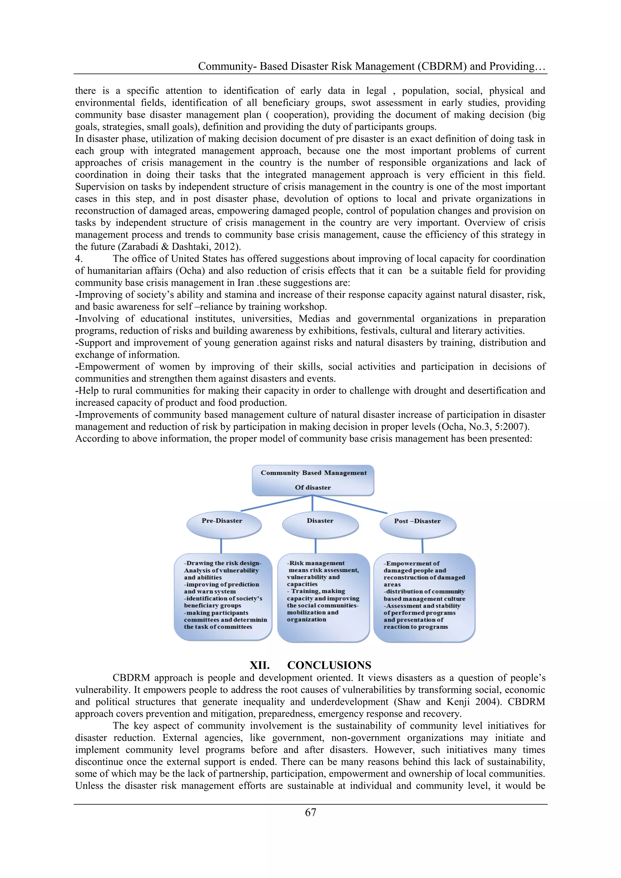 Community- Based Disaster Risk Management (CBDRM) and Providing…
67
there is a specific attention to identification of early data in legal , population, social, physical and
environmental fields, identification of all beneficiary groups, swot assessment in early studies, providing
community base disaster management plan ( cooperation), providing the document of making decision (big
goals, strategies, small goals), definition and providing the duty of participants groups.
In disaster phase, utilization of making decision document of pre disaster is an exact definition of doing task in
each group with integrated management approach, because one the most important problems of current
approaches of crisis management in the country is the number of responsible organizations and lack of
coordination in doing their tasks that the integrated management approach is very efficient in this field.
Supervision on tasks by independent structure of crisis management in the country is one of the most important
cases in this step, and in post disaster phase, devolution of options to local and private organizations in
reconstruction of damaged areas, empowering damaged people, control of population changes and provision on
tasks by independent structure of crisis management in the country are very important. Overview of crisis
management process and trends to community base crisis management, cause the efficiency of this strategy in
the future (Zarabadi & Dashtaki, 2012).
4. The office of United States has offered suggestions about improving of local capacity for coordination
of humanitarian affairs (Ocha) and also reduction of crisis effects that it can be a suitable field for providing
community base crisis management in Iran .these suggestions are:
-Improving of society‘s ability and stamina and increase of their response capacity against natural disaster, risk,
and basic awareness for self –reliance by training workshop.
-Involving of educational institutes, universities, Medias and governmental organizations in preparation
programs, reduction of risks and building awareness by exhibitions, festivals, cultural and literary activities.
-Support and improvement of young generation against risks and natural disasters by training, distribution and
exchange of information.
-Empowerment of women by improving of their skills, social activities and participation in decisions of
communities and strengthen them against disasters and events.
-Help to rural communities for making their capacity in order to challenge with drought and desertification and
increased capacity of product and food production.
-Improvements of community based management culture of natural disaster increase of participation in disaster
management and reduction of risk by participation in making decision in proper levels (Ocha, No.3, 5:2007).
According to above information, the proper model of community base crisis management has been presented:
XII. CONCLUSIONS
CBDRM approach is people and development oriented. It views disasters as a question of people‘s
vulnerability. It empowers people to address the root causes of vulnerabilities by transforming social, economic
and political structures that generate inequality and underdevelopment (Shaw and Kenji 2004). CBDRM
approach covers prevention and mitigation, preparedness, emergency response and recovery.
The key aspect of community involvement is the sustainability of community level initiatives for
disaster reduction. External agencies, like government, non-government organizations may initiate and
implement community level programs before and after disasters. However, such initiatives many times
discontinue once the external support is ended. There can be many reasons behind this lack of sustainability,
some of which may be the lack of partnership, participation, empowerment and ownership of local communities.
Unless the disaster risk management efforts are sustainable at individual and community level, it would be
 