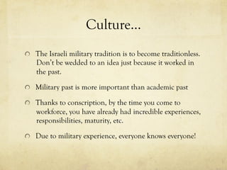 Culture…
  The Israeli military tradition is to become traditionless.
Don’t be wedded to an idea just because it worked in
the past.
  Military past is more important than academic past
  Thanks to conscription, by the time you come to
workforce, you have already had incredible experiences,
responsibilities, maturity, etc.
  Due to military experience, everyone knows everyone!
 