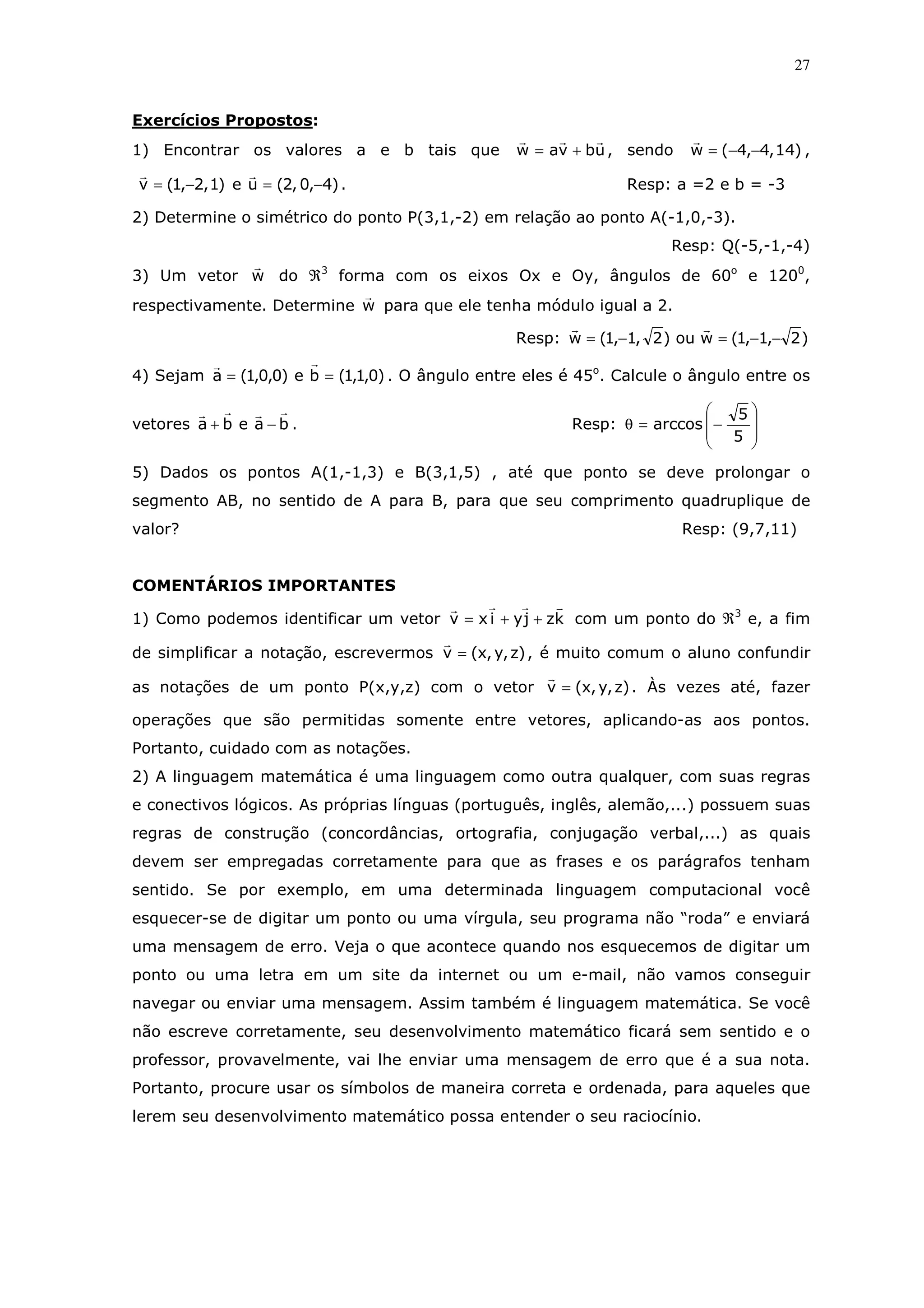 27
Exercícios Propostos:
1) Encontrar os valores a e b tais que ubvaw += , sendo )14,4,4(w −−= ,
)1,2,1(v −= e )4,0,2(u −= . Resp: a =2 e b = -3
2) Determine o simétrico do ponto P(3,1,-2) em relação ao ponto A(-1,0,-3).
Resp: Q(-5,-1,-4)
3) Um vetor w do ℜ3
forma com os eixos Ox e Oy, ângulos de 60o
e 1200
,
respectivamente. Determine w para que ele tenha módulo igual a 2.
Resp: )2,1,1(wou)2,1,1(w −−=−=
4) Sejam )0,1,1(be)0,0,1(a == . O ângulo entre eles é 45o
. Calcule o ângulo entre os
vetores baeba −+ . Resp:








−=θ
5
5
arccos
5) Dados os pontos A(1,-1,3) e B(3,1,5) , até que ponto se deve prolongar o
segmento AB, no sentido de A para B, para que seu comprimento quadruplique de
valor? Resp: (9,7,11)
COMENTÁRIOS IMPORTANTES
1) Como podemos identificar um vetor kzjyixv ++= com um ponto do ℜ3
e, a fim
de simplificar a notação, escrevermos )z,y,x(v = , é muito comum o aluno confundir
as notações de um ponto P(x,y,z) com o vetor )z,y,x(v = . Às vezes até, fazer
operações que são permitidas somente entre vetores, aplicando-as aos pontos.
Portanto, cuidado com as notações.
2) A linguagem matemática é uma linguagem como outra qualquer, com suas regras
e conectivos lógicos. As próprias línguas (português, inglês, alemão,...) possuem suas
regras de construção (concordâncias, ortografia, conjugação verbal,...) as quais
devem ser empregadas corretamente para que as frases e os parágrafos tenham
sentido. Se por exemplo, em uma determinada linguagem computacional você
esquecer-se de digitar um ponto ou uma vírgula, seu programa não “roda” e enviará
uma mensagem de erro. Veja o que acontece quando nos esquecemos de digitar um
ponto ou uma letra em um site da internet ou um e-mail, não vamos conseguir
navegar ou enviar uma mensagem. Assim também é linguagem matemática. Se você
não escreve corretamente, seu desenvolvimento matemático ficará sem sentido e o
professor, provavelmente, vai lhe enviar uma mensagem de erro que é a sua nota.
Portanto, procure usar os símbolos de maneira correta e ordenada, para aqueles que
lerem seu desenvolvimento matemático possa entender o seu raciocínio.
 