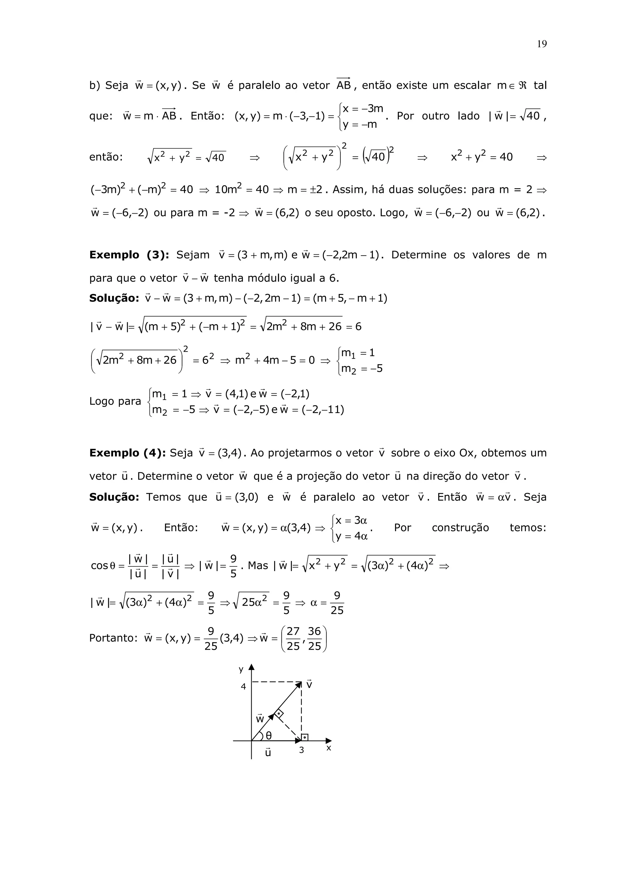 19
b) Seja )y,x(w = . Se w é paralelo ao vetor AB , então existe um escalar ℜ∈m tal
que: ABmw ⋅= . Então:



−=
−=
=−−⋅=
my
m3x
)1,3(m)y,x( . Por outro lado 40|w| = ,
então: 40yx 22
=+ ⇒ ( )22
22
40yx =





+ ⇒ 40yx 22
=+ ⇒
40)m()m3( 22
=−+− ⇒ 2m40m10 2
±=⇒= . Assim, há duas soluções: para m = 2 ⇒
)2,6(w −−= ou para m = -2 ⇒ )2,6(w = o seu oposto. Logo, )2,6(w −−= ou )2,6(w = .
Exemplo (3): Sejam )1m2,2(we)m,m3(v −−=+= . Determine os valores de m
para que o vetor wv − tenha módulo igual a 6.
Solução: )1m,5m()1m2,2()m,m3(wv +−+=−−−+=−
626m8m2)1m()5m(|wv| 222
=++=+−++=−
05m4m626m8m2 22
2
2
=−+⇒=





++ ⇒



−=
=
5m
1m
2
1
Logo para



−−=−−=⇒−=
−==⇒=
)11,2(we)5,2(v5m
)1,2(we)1,4(v1m
2
1
Exemplo (4): Seja )4,3(v = . Ao projetarmos o vetor v sobre o eixo Ox, obtemos um
vetor u . Determine o vetor w que é a projeção do vetor u na direção do vetor v .
Solução: Temos que )0,3(u = e w é paralelo ao vetor v . Então vw α= . Seja
)y,x(w = . Então:



α=
α=
⇒α==
4y
3x
)4,3()y,x(w . Por construção temos:
5
9
|w|
|v|
|u|
|u|
|w|
cos =⇒==θ . Mas ⇒α+α=+= 2222
)4()3(yx|w|
25
9
5
9
25
5
9
)4()3(|w| 222
=α⇒=α⇒=α+α=
Portanto: 





=⇒==
25
36
,
25
27
w)4,3(
25
9
)y,x(w
y
θ
x
4
3u
w
v
 