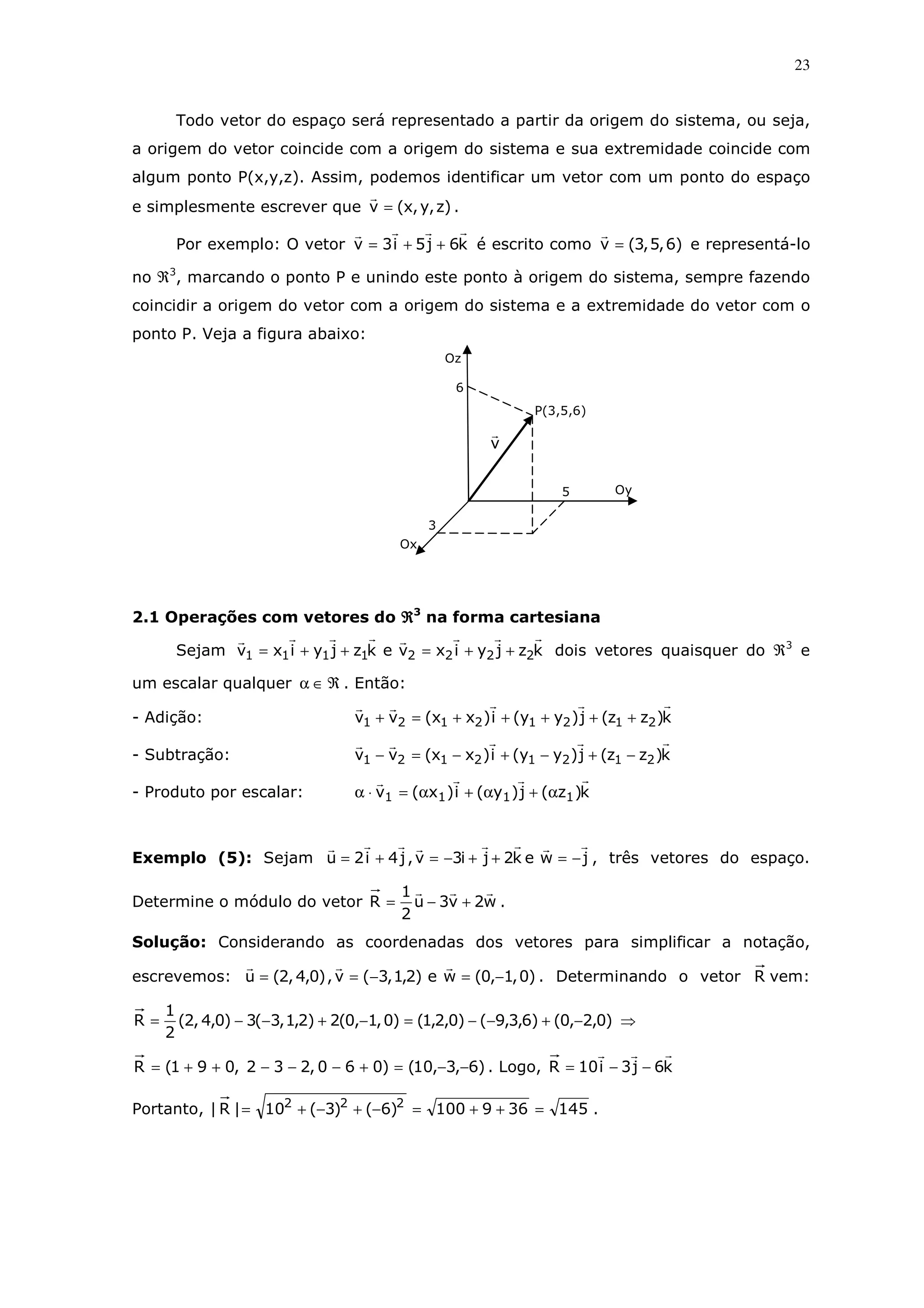23
Todo vetor do espaço será representado a partir da origem do sistema, ou seja,
a origem do vetor coincide com a origem do sistema e sua extremidade coincide com
algum ponto P(x,y,z). Assim, podemos identificar um vetor com um ponto do espaço
e simplesmente escrever que )z,y,x(v = .
Por exemplo: O vetor k6j5i3v ++= é escrito como )6,5,3(v = e representá-lo
no ℜ3
, marcando o ponto P e unindo este ponto à origem do sistema, sempre fazendo
coincidir a origem do vetor com a origem do sistema e a extremidade do vetor com o
ponto P. Veja a figura abaixo:
2.1 Operações com vetores do ℜℜℜℜ3
na forma cartesiana
Sejam kzjyixvekzjyixv 22221111 ++=++= dois vetores quaisquer do ℜ3
e
um escalar qualquer ℜ∈α . Então:
- Adição: k)zz(j)yy(i)xx(vv 21212121 +++++=+
- Subtração: k)zz(j)yy(i)xx(vv 21212121 −+−+−=−
- Produto por escalar: k)z(j)y(i)x(v 1111 α+α+α=⋅α
Exemplo (5): Sejam jwek2ji3v,j4i2u −=++−=+= , três vetores do espaço.
Determine o módulo do vetor w2v3u
2
1
R +−= .
Solução: Considerando as coordenadas dos vetores para simplificar a notação,
escrevemos: )0,1,0(we)2,1,3(v,)0,4,2(u −=−== . Determinando o vetor R vem:
)0,2,0()6,3,9()0,2,1()0,1,0(2)2,1,3(3)0,4,2(
2
1
R −+−−=−+−−= ⇒
)6,3,10()060,232,091(R −−=+−−−++= . Logo, k6j3i10R −−=
Portanto, 145369100)6()3(10|R| 222
=++=−+−+= .
Oz
3
Ox
v
6
5
P(3,5,6)
Oy
 