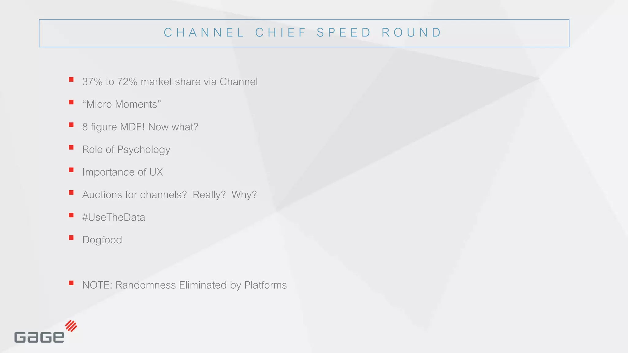 © 2015, Page 9© 2015, Page 9© 2015
© 2015, Page 9
© 2015 Page 9© 2015 Page 9
 37% to 72% market share via Channel
 “Micro Moments”
 8 figure MDF! Now what?
 Role of Psychology
 Importance of UX
 Auctions for channels? Really? Why?
 #UseTheData
 Dogfood
 NOTE: Randomness Eliminated by Platforms
C H A N N E L C H I E F S P E E D R O U N D
 
