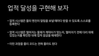 업적 달성을 구현해 보자
• 업적 시스템은 물리 엔진이 알림을 보낼 때마다 받을 수 있도록 스스로를
등록한다
• 업적 시스템은 떨어지는 물체가 캐릭터가 맞는지, 떨어지기 전에 다리 위에
있었는지를 확인한 뒤에 업적 잠금을 해제한다
• 이런 과정을 물리 코드는 전혀 몰라도 된다
 