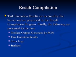 Result Compilation Task Execution Results are received by the Server and are processed by the Result Compilation Program. Finally, the following are presented to the user Problem Output (Generated by RCP) Task Execution Results Error Logs Statistics 