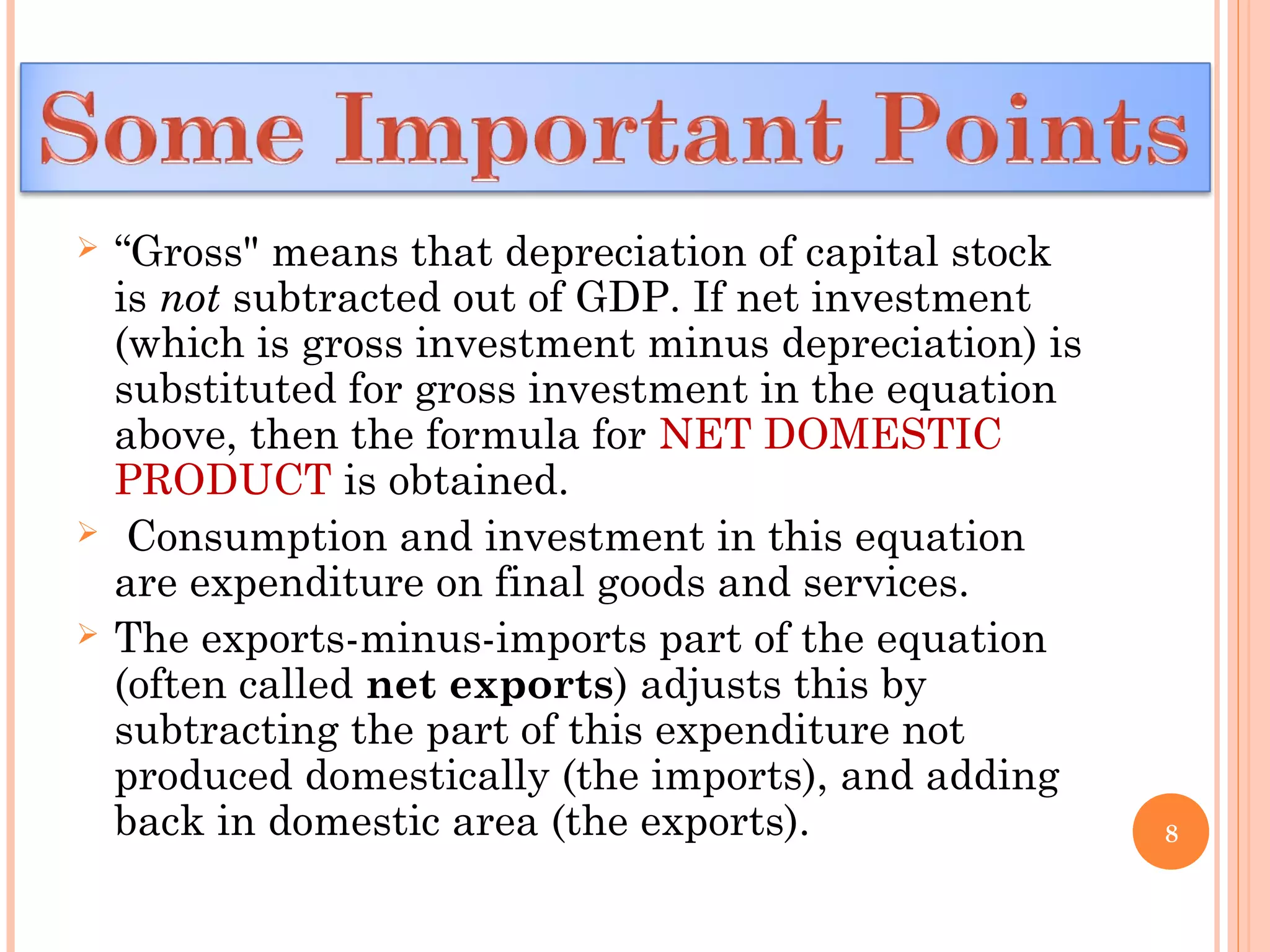  “Gross" means that depreciation of capital stock
is not subtracted out of GDP. If net investment
(which is gross investment minus depreciation) is
substituted for gross investment in the equation
above, then the formula for NET DOMESTIC
PRODUCT is obtained.
 Consumption and investment in this equation
are expenditure on final goods and services.
 The exports-minus-imports part of the equation
(often called net exports) adjusts this by
subtracting the part of this expenditure not
produced domestically (the imports), and adding
back in domestic area (the exports). 8
 