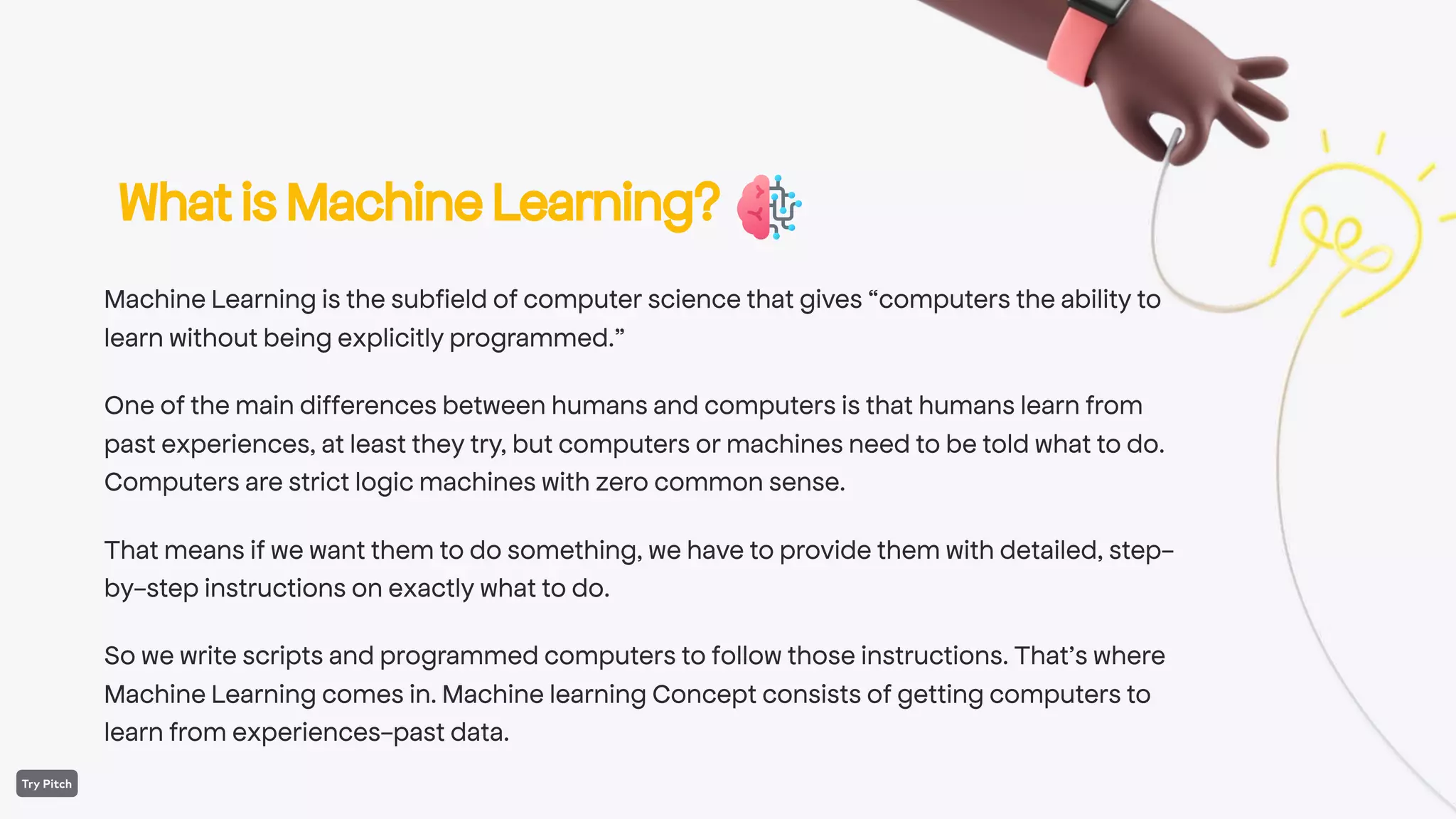 WhatisMachineLearning?
Machine Learning is the subfield of computer science that gives “computers the ability to
learn without being explicitly programmed.”
One of the main differences between humans and computers is that humans learn from
past experiences, at least they try, but computers or machines need to be told what to do.
Computers are strict logic machines with zero common sense.
That means if we want them to do something, we have to provide them with detailed, step-
by-step instructions on exactly what to do.
So we write scripts and programmed computers to follow those instructions. That’s where
Machine Learning comes in. Machine learning Concept consists of getting computers to
learn from experiences-past data.
 