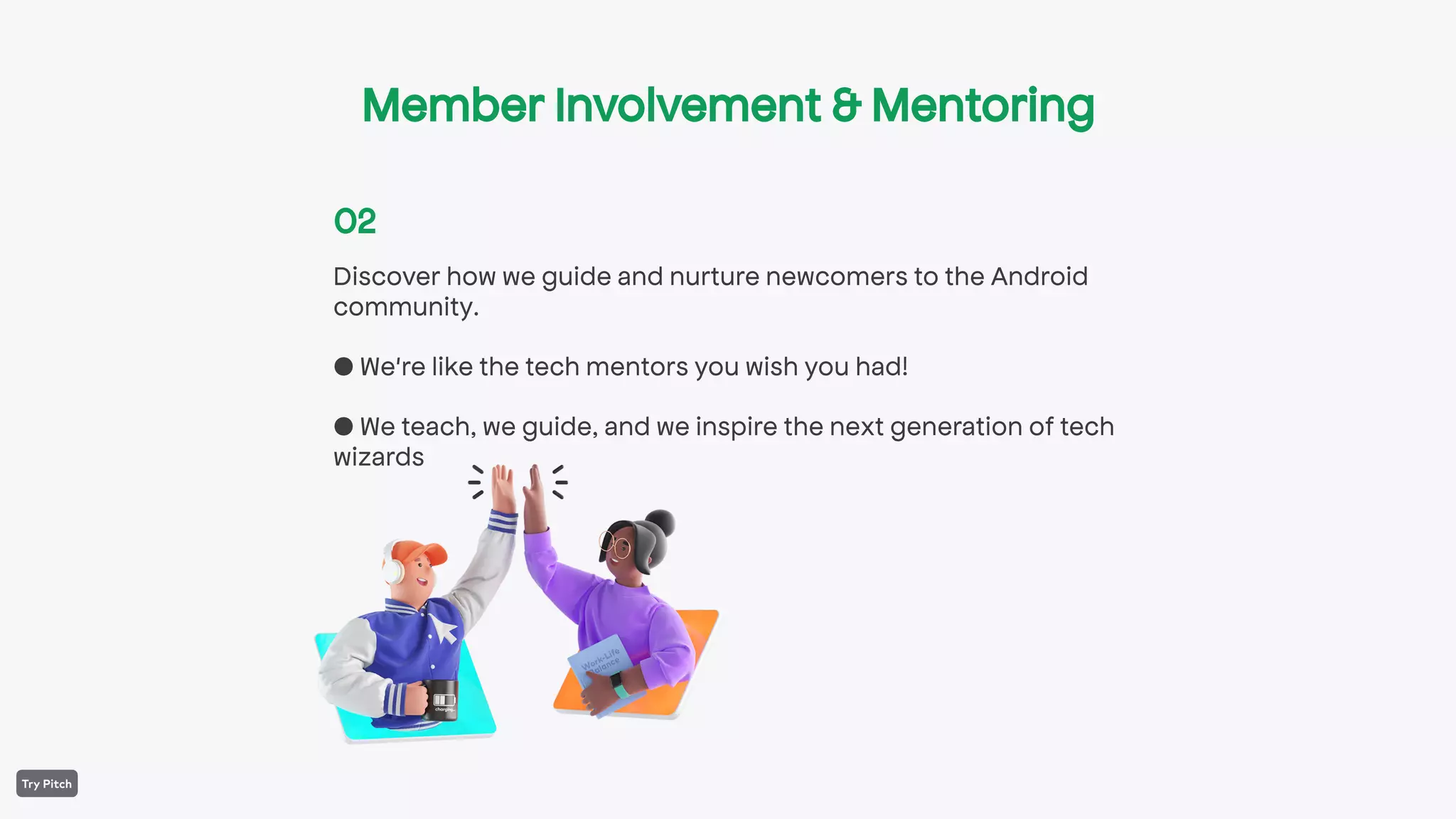 Discover how we guide and nurture newcomers to the Android
community.
● We're like the tech mentors you wish you had!
● We teach, we guide, and we inspire the next generation of tech
wizards
02
Member Involvement & Mentoring
 