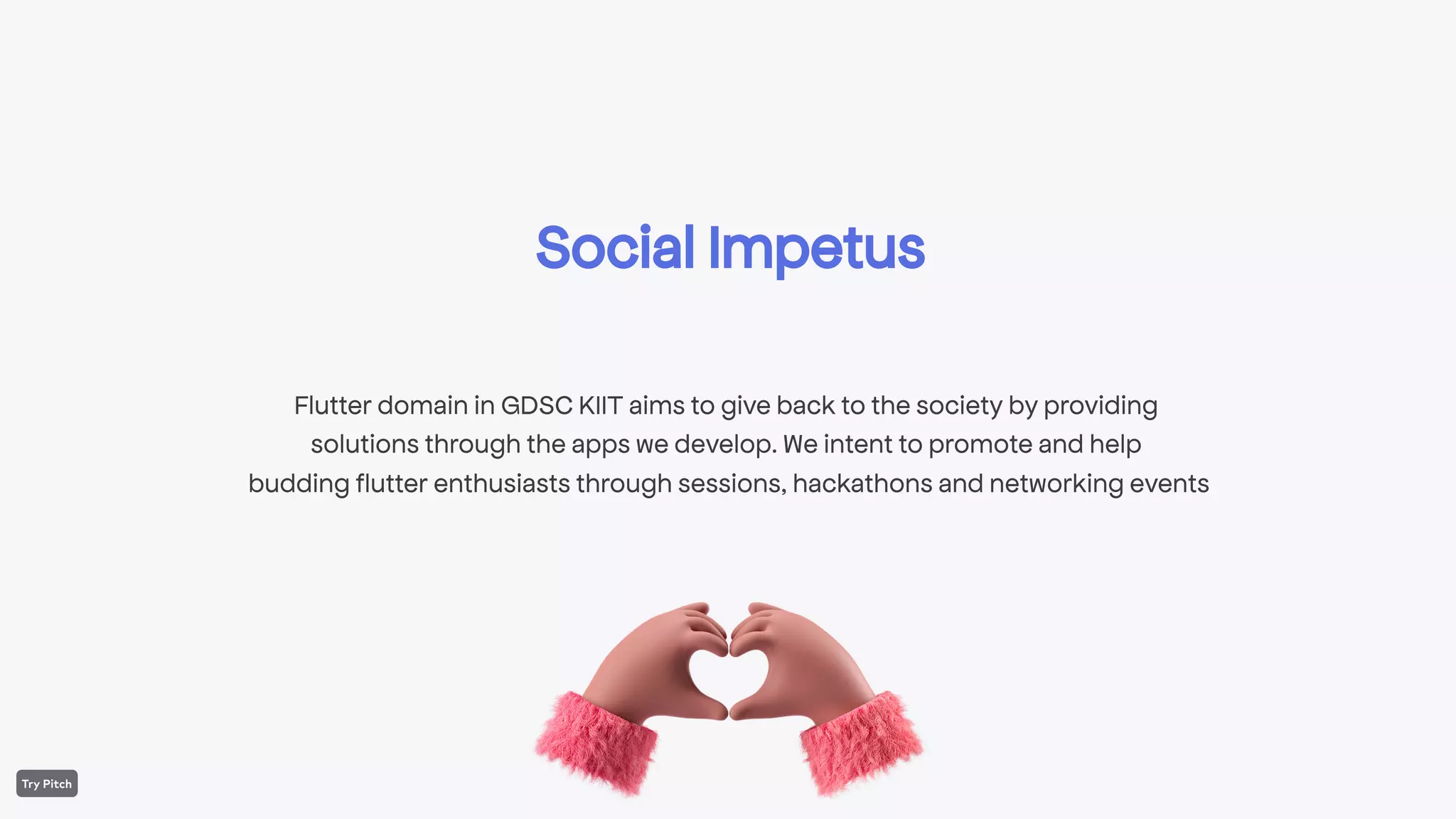 Social Impetus
Flutter domain in GDSC KIIT aims to give back to the society by providing
solutions through the apps we develop. We intent to promote and help
budding flutter enthusiasts through sessions, hackathons and networking events
 