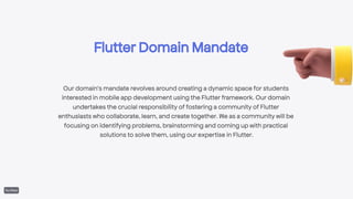 Flutter Domain Mandate
Our domain's mandate revolves around creating a dynamic space for students
interested in mobile app development using the Flutter framework. Our domain
undertakes the crucial responsibility of fostering a community of Flutter
enthusiasts who collaborate, learn, and create together. We as a community will be
focusing on identifying problems, brainstorming and coming up with practical
solutions to solve them, using our expertise in Flutter.
 