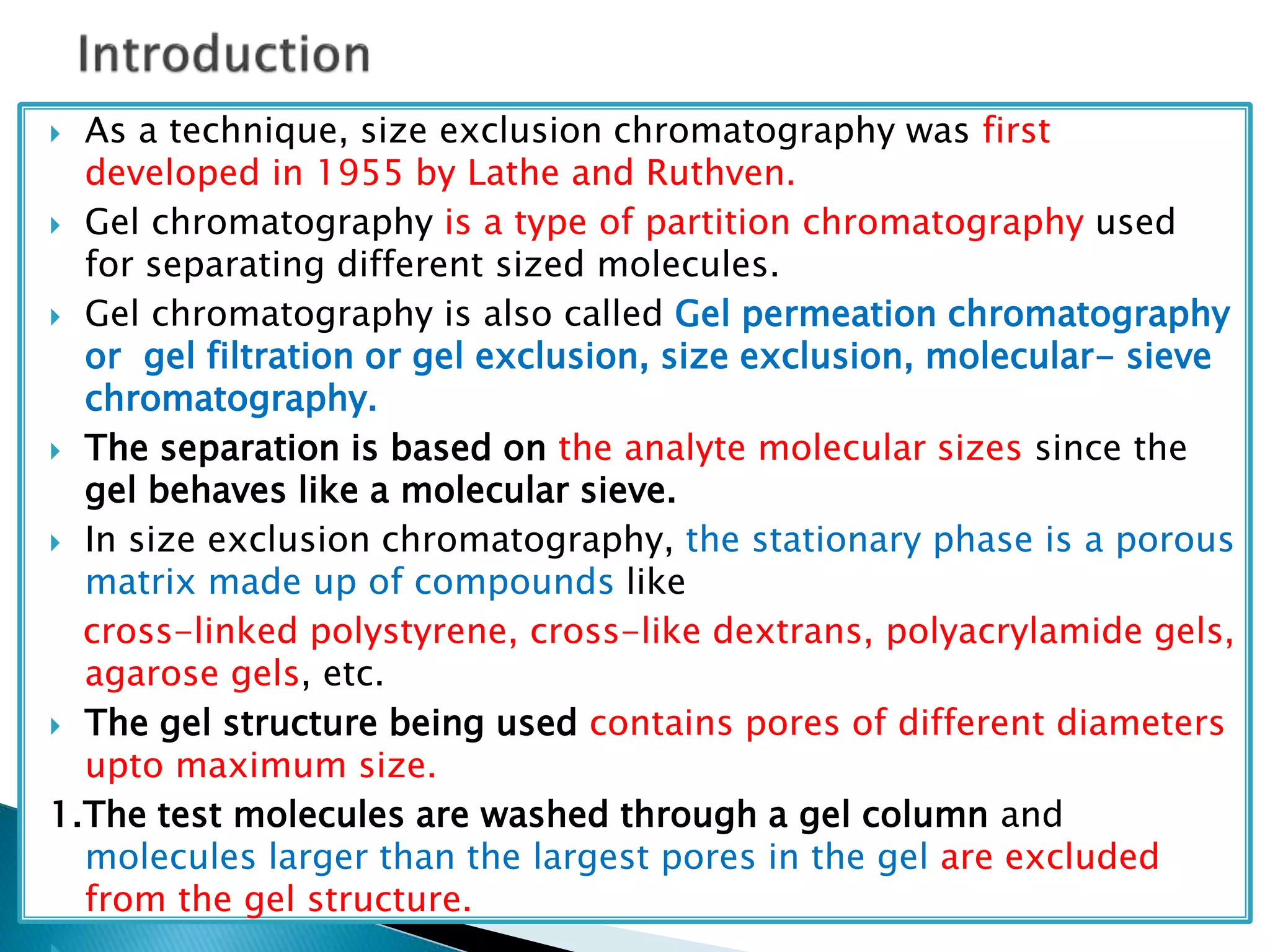  As a technique, size exclusion chromatography was first
developed in 1955 by Lathe and Ruthven.
 Gel chromatography is a type of partition chromatography used
for separating different sized molecules.
 Gel chromatography is also called Gel permeation chromatography
or gel filtration or gel exclusion, size exclusion, molecular- sieve
chromatography.
 The separation is based on the analyte molecular sizes since the
gel behaves like a molecular sieve.
 In size exclusion chromatography, the stationary phase is a porous
matrix made up of compounds like
cross-linked polystyrene, cross-like dextrans, polyacrylamide gels,
agarose gels, etc.
 The gel structure being used contains pores of different diameters
upto maximum size.
1.The test molecules are washed through a gel column and
molecules larger than the largest pores in the gel are excluded
from the gel structure.
 