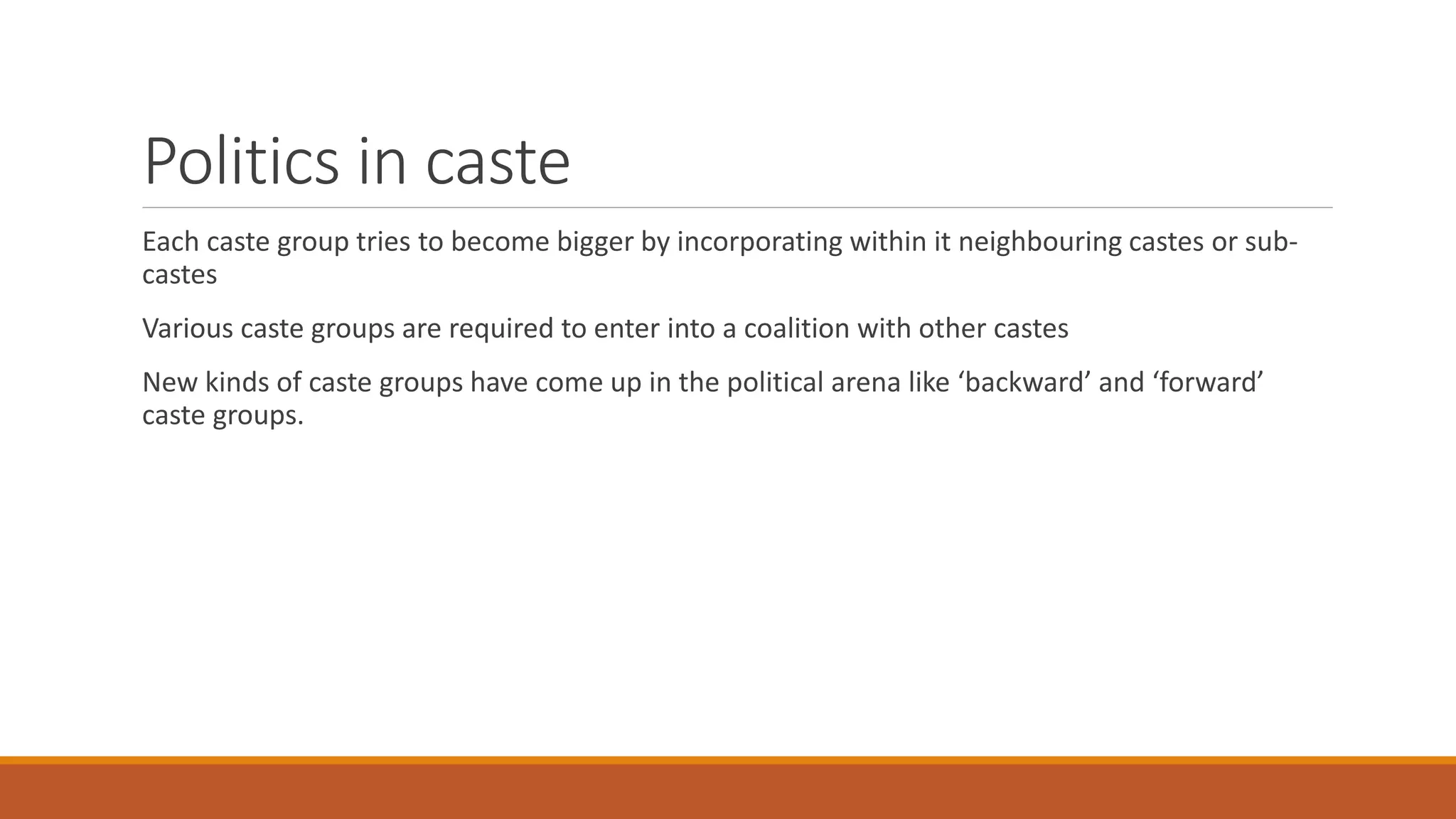 Politics in caste
Each caste group tries to become bigger by incorporating within it neighbouring castes or sub-
castes
Various caste groups are required to enter into a coalition with other castes
New kinds of caste groups have come up in the political arena like ‘backward’ and ‘forward’
caste groups.
 