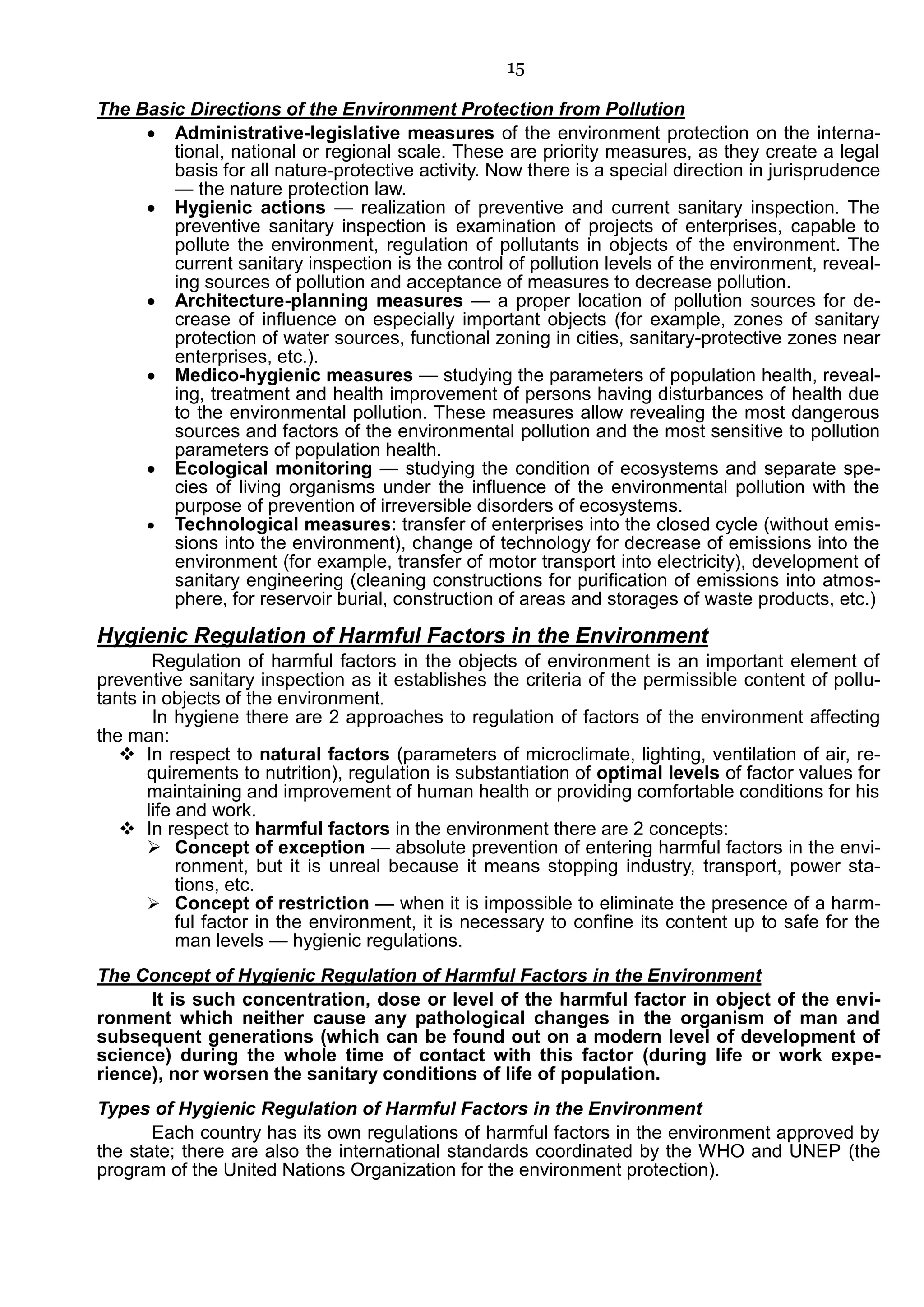 15
The Basic Directions of the Environment Protection from Pollution
 Administrative-legislative measures of the environment protection on the interna-
tional, national or regional scale. These are priority measures, as they create a legal
basis for all nature-protective activity. Now there is a special direction in jurisprudence
— the nature protection law.
 Hygienic actions — realization of preventive and current sanitary inspection. The
preventive sanitary inspection is examination of projects of enterprises, capable to
pollute the environment, regulation of pollutants in objects of the environment. The
current sanitary inspection is the control of pollution levels of the environment, reveal-
ing sources of pollution and acceptance of measures to decrease pollution.
 Architecture-planning measures — a proper location of pollution sources for de-
crease of influence on especially important objects (for example, zones of sanitary
protection of water sources, functional zoning in cities, sanitary-protective zones near
enterprises, etc.).
 Medico-hygienic measures — studying the parameters of population health, reveal-
ing, treatment and health improvement of persons having disturbances of health due
to the environmental pollution. These measures allow revealing the most dangerous
sources and factors of the environmental pollution and the most sensitive to pollution
parameters of population health.
 Ecological monitoring — studying the condition of ecosystems and separate spe-
cies of living organisms under the influence of the environmental pollution with the
purpose of prevention of irreversible disorders of ecosystems.
 Technological measures: transfer of enterprises into the closed cycle (without emis-
sions into the environment), change of technology for decrease of emissions into the
environment (for example, transfer of motor transport into electricity), development of
sanitary engineering (cleaning constructions for purification of emissions into atmos-
phere, for reservoir burial, construction of areas and storages of waste products, etc.)
Hygienic Regulation of Harmful Factors in the Environment
Regulation of harmful factors in the objects of environment is an important element of
preventive sanitary inspection as it establishes the criteria of the permissible content of pollu-
tants in objects of the environment.
In hygiene there are 2 approaches to regulation of factors of the environment affecting
the man:
 In respect to natural factors (parameters of microclimate, lighting, ventilation of air, re-
quirements to nutrition), regulation is substantiation of optimal levels of factor values for
maintaining and improvement of human health or providing comfortable conditions for his
life and work.
 In respect to harmful factors in the environment there are 2 concepts:
 Concept of exception — absolute prevention of entering harmful factors in the envi-
ronment, but it is unreal because it means stopping industry, transport, power sta-
tions, etc.
 Concept of restriction — when it is impossible to eliminate the presence of a harm-
ful factor in the environment, it is necessary to confine its content up to safe for the
man levels — hygienic regulations.
The Concept of Hygienic Regulation of Harmful Factors in the Environment
It is such concentration, dose or level of the harmful factor in object of the envi-
ronment which neither cause any pathological changes in the organism of man and
subsequent generations (which can be found out on a modern level of development of
science) during the whole time of contact with this factor (during life or work expe-
rience), nor worsen the sanitary conditions of life of population.
Types of Hygienic Regulation of Harmful Factors in the Environment
Each country has its own regulations of harmful factors in the environment approved by
the state; there are also the international standards coordinated by the WHO and UNEP (the
program of the United Nations Organization for the environment protection).
 
