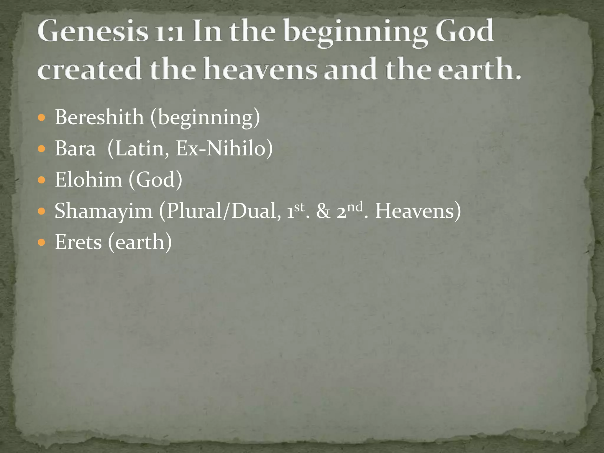  Bereshith (beginning)
 Bara (Latin, Ex-Nihilo)
 Elohim (God)
 Shamayim (Plural/Dual, 1st. & 2nd. Heavens)
 Erets (earth)
 