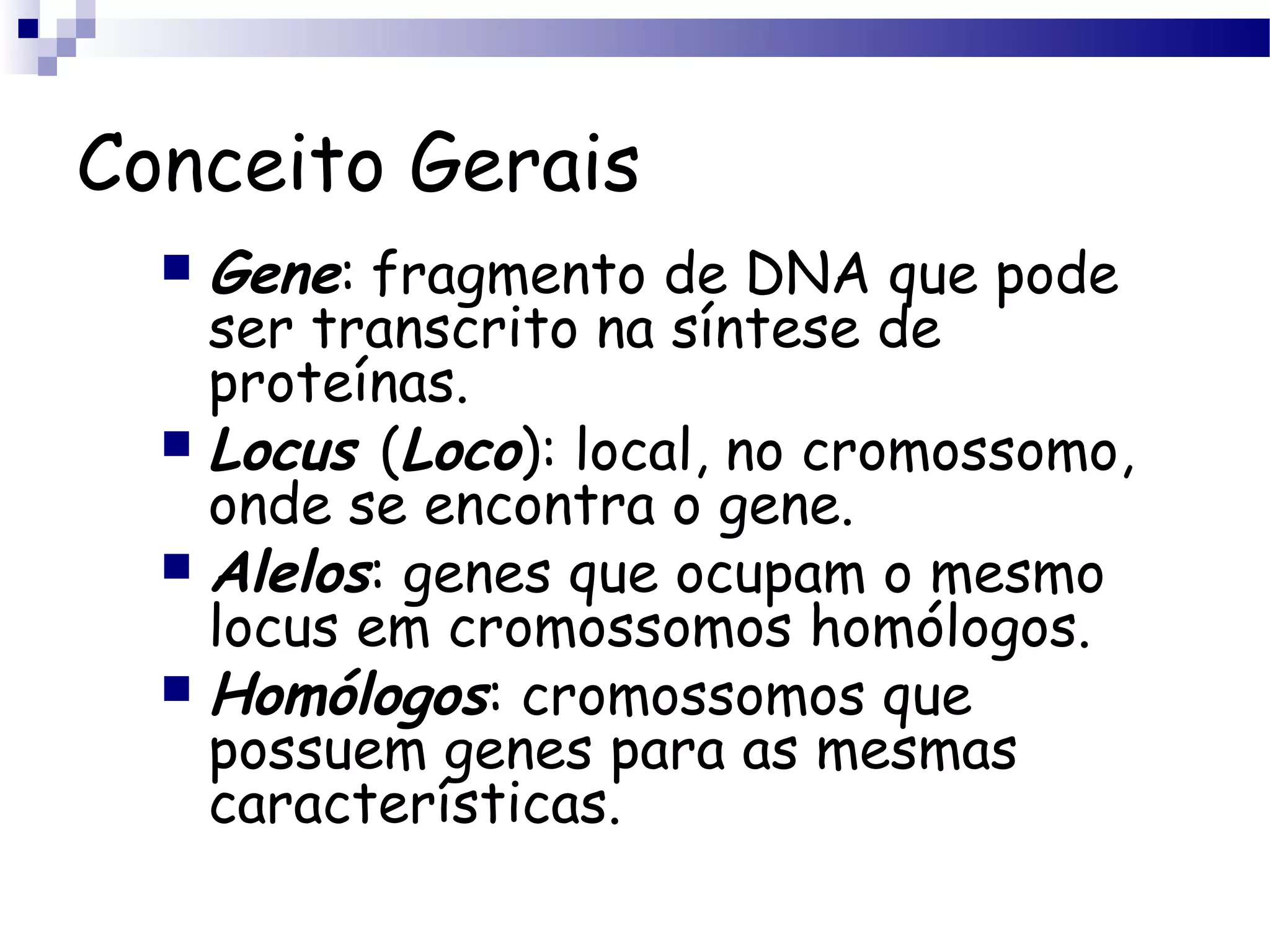 Conceito Gerais
 Gene: fragmento de DNA que pode
ser transcrito na síntese de
proteínas.
 Locus (Loco): local, no cromossomo,
onde se encontra o gene.
 Alelos: genes que ocupam o mesmo
locus em cromossomos homólogos.
 Homólogos: cromossomos que
possuem genes para as mesmas
características.
 