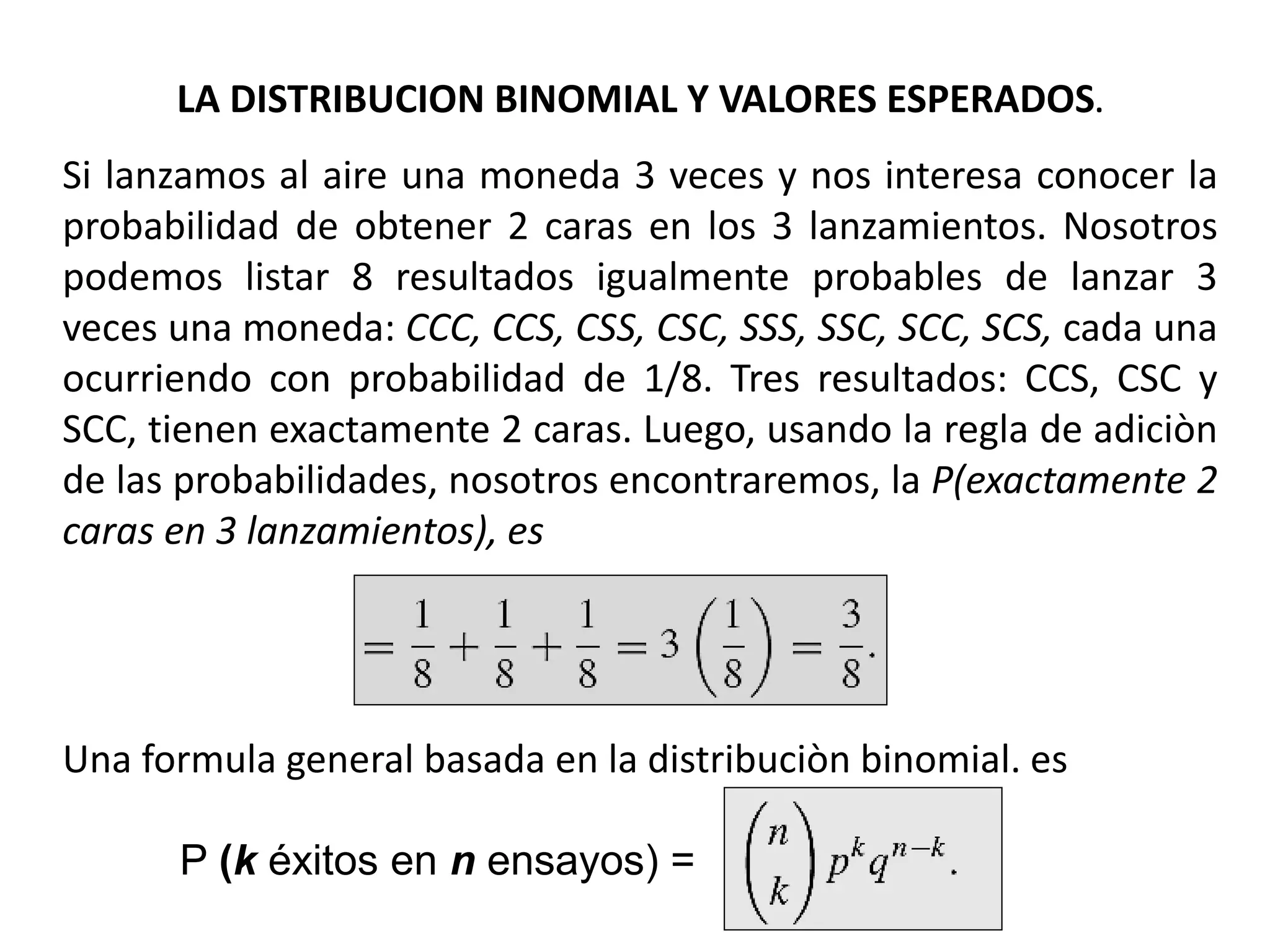 LA DISTRIBUCION BINOMIAL Y VALORES ESPERADOS.
Si lanzamos al aire una moneda 3 veces y nos interesa conocer la
probabilidad de obtener 2 caras en los 3 lanzamientos. Nosotros
podemos listar 8 resultados igualmente probables de lanzar 3
veces una moneda: CCC, CCS, CSS, CSC, SSS, SSC, SCC, SCS, cada una
ocurriendo con probabilidad de 1/8. Tres resultados: CCS, CSC y
SCC, tienen exactamente 2 caras. Luego, usando la regla de adiciòn
de las probabilidades, nosotros encontraremos, la P(exactamente 2
caras en 3 lanzamientos), es
Una formula general basada en la distribuciòn binomial. es
P (k éxitos en n ensayos) =
 