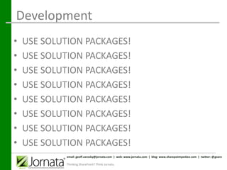 Development
•   USE SOLUTION PACKAGES!
•   USE SOLUTION PACKAGES!
•   USE SOLUTION PACKAGES!
•   USE SOLUTION PACKAGES!
•   USE SOLUTION PACKAGES!
•   USE SOLUTION PACKAGES!
•   USE SOLUTION PACKAGES!
•   USE SOLUTION PACKAGES!
             email: geoff.varosky@jornata.com | web: www.jornata.com | blog: www.sharepointyankee.com | twitter: @gvaro

            Thinking SharePoint? Think Jornata.
 