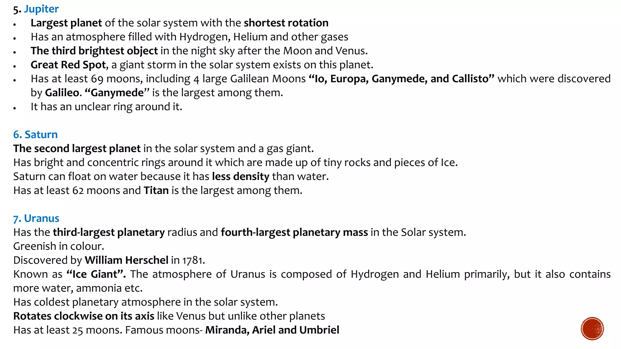 5. Jupiter
 Largest planet of the solar system with the shortest rotation
 Has an atmosphere filled with Hydrogen, Helium and other gases
 The third brightest object in the night sky after the Moon and Venus.
 Great Red Spot, a giant storm in the solar system exists on this planet.
 Has at least 69 moons, including 4 large Galilean Moons “Io, Europa, Ganymede, and Callisto” which were discovered
by Galileo. “Ganymede” is the largest among them.
 It has an unclear ring around it.
6. Saturn
The second largest planet in the solar system and a gas giant.
Has bright and concentric rings around it which are made up of tiny rocks and pieces of Ice.
Saturn can float on water because it has less density than water.
Has at least 62 moons and Titan is the largest among them.
7. Uranus
Has the third-largest planetary radius and fourth-largest planetary mass in the Solar system.
Greenish in colour.
Discovered by William Herschel in 1781.
Known as “Ice Giant”. The atmosphere of Uranus is composed of Hydrogen and Helium primarily, but it also contains
more water, ammonia etc.
Has coldest planetary atmosphere in the solar system.
Rotates clockwise on its axis like Venus but unlike other planets
Has at least 25 moons. Famous moons- Miranda, Ariel and Umbriel
 