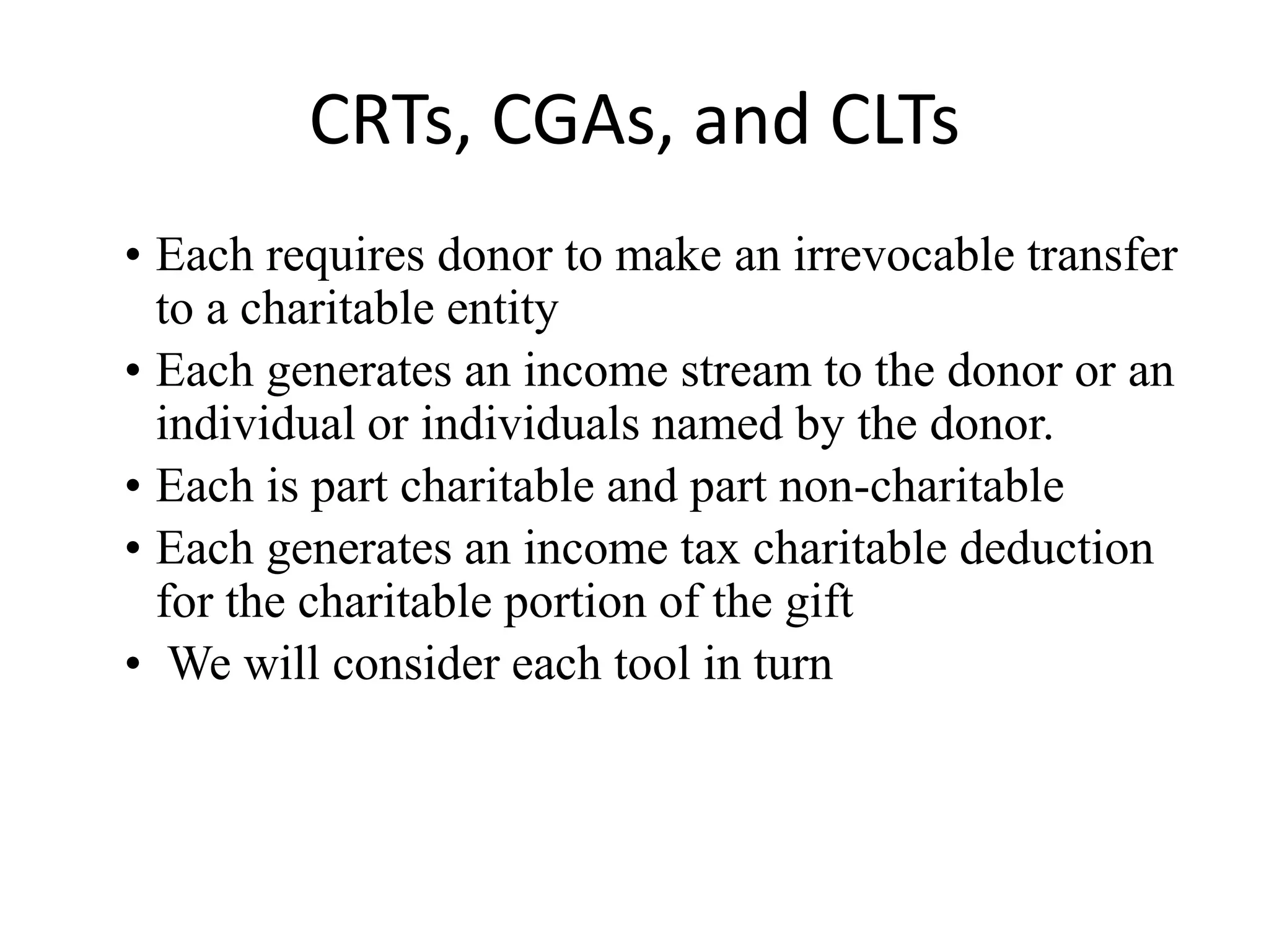 CRTs, CGAs, and CLTs
• Each requires donor to make an irrevocable transfer
  to a charitable entity
• Each generates an income stream to the donor or an
  individual or individuals named by the donor.
• Each is part charitable and part non-charitable
• Each generates an income tax charitable deduction
  for the charitable portion of the gift
• We will consider each tool in turn
 