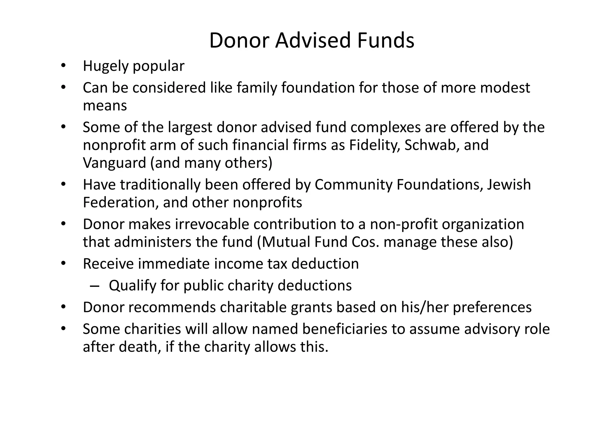 Donor Advised Funds
• Hugely popular
• Can be considered like family foundation for those of more modest
  means
• Some of the largest donor advised fund complexes are offered by the
  nonprofit arm of such financial firms as Fidelity, Schwab, and
  Vanguard (and many others)
• Have traditionally been offered by Community Foundations, Jewish
  Federation, and other nonprofits
• Donor makes irrevocable contribution to a non-profit organization
  that administers the fund (Mutual Fund Cos. manage these also)
• Receive immediate income tax deduction
   – Qualify for public charity deductions
• Donor recommends charitable grants based on his/her preferences
• Some charities will allow named beneficiaries to assume advisory role
  after death, if the charity allows this.
 