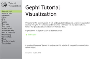 Tutorial
         Visualization

* Introduction
                         Gephi Tutorial
* Zoom & Pan
* Selection
* Color
                         Visualization
* 3-D
* Labels
                         Welcome to this Gephi tutorial. It will guide you to the basic and advanced visualization
* Text size              settings in Gephi. The selection and interaction with tools will also be introduced.
* Text color             Follow the Quick Start tutorial to learn the basic steps.
* Adjust labels
* Attributes text        Gephi version 0.7alpha4 is used to do this tutorial.
* Text & Selection
* Antialiasing               Get Gephi
* Screenshots
* Tools
* Transform texts
* Conclusion
                         A sample airlines.gexf dataset is used during this tutorial. It maps airline routes in the
                         United-States.


                         Last updated May 26th, 2010
 
