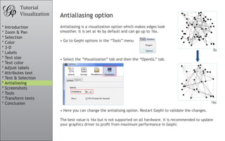 Tutorial
         Visualization   Antialiasing option
* Introduction           Antialiasing is a visualization option which makes edges look
* Zoom & Pan             smoother. It is set at 4x by default and can go up to 16x.
* Selection
* Color                  •	Go to Gephi options in the “Tools” menu
* 3-D
                                                                                                                   0x
* Labels
* Text size              •	Select the “Visualization” tab and then the “OpenGL” tab.
* Text color
* Adjust labels
* Attributes text
* Text & Selection
* Antialiasing
* Screenshots
* Tools
* Transform texts
* Conclusion                                                                                                    16x

                         •	Here you can change the antialising option. Restart Gephi to validate the changes.

                         The best value is 16x but is not supported on all hardware. It is recommended to update
                         your	graphics	driver	to	profit	from	maximum	performance	in	Gephi.
 