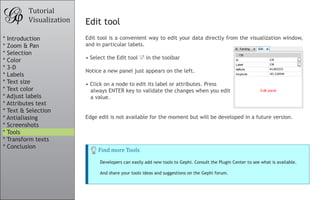 Tutorial
         Visualization   Edit tool
* Introduction           Edit tool is a convenient way to edit your data directly from the visualization window,
* Zoom & Pan             and in particular labels.
* Selection
* Color                  •	Select the Edit tool      in the toolbar
* 3-D
                         Notice a new panel just appears on the left.
* Labels
* Text size              •	Click on a node to edit its label or attributes. Press
* Text color               always ENTER key to validate the changes when you edit
* Adjust labels            a value.
* Attributes text
* Text & Selection
* Antialiasing           Edge edit is not available for the moment but will be developed in a future version.
* Screenshots
* Tools

                              Find more Tools
* Transform texts
* Conclusion

                               Developers can easily add new tools to Gephi. Consult the Plugin Center to see what is available.

                               And share your tools ideas and suggestions on the Gephi forum.
 