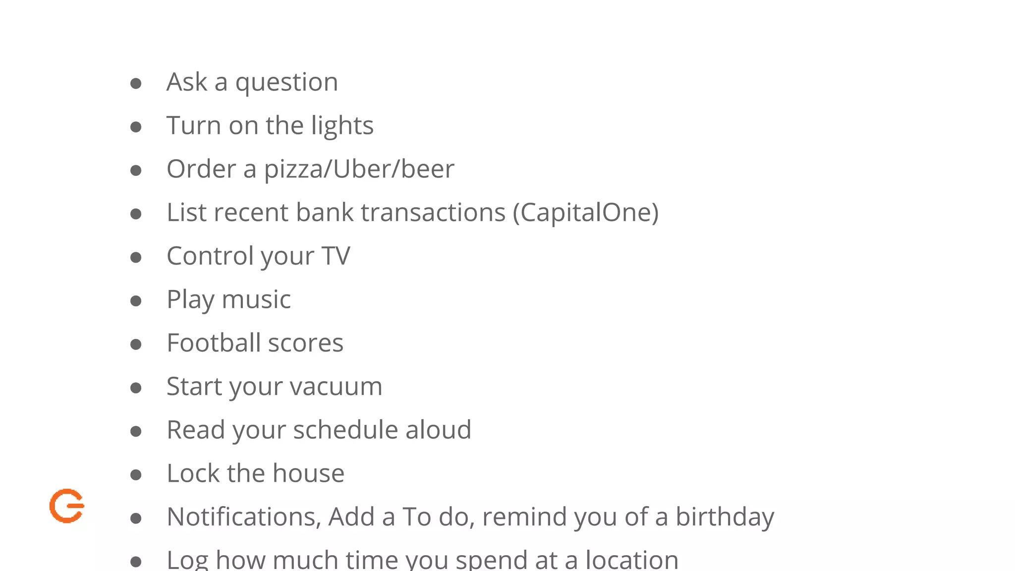 ● Ask a question
● Turn on the lights
● Order a pizza/Uber/beer
● List recent bank transactions (CapitalOne)
● Control your TV
● Play music
● Football scores
● Start your vacuum
● Read your schedule aloud
● Lock the house
● Notifications, Add a To do, remind you of a birthday
● Log how much time you spend at a location
 