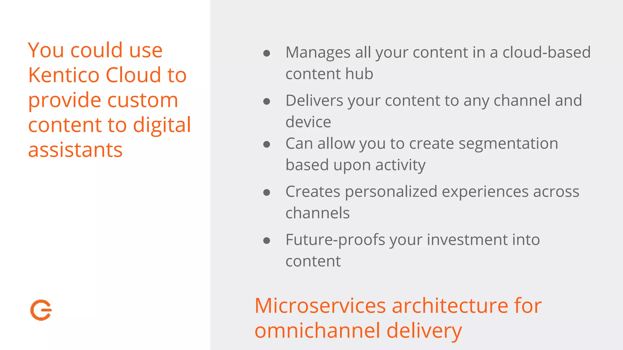 You could use
Kentico Cloud to
provide custom
content to digital
assistants
● Manages all your content in a cloud-based
content hub
● Delivers your content to any channel and
device
● Can allow you to create segmentation
based upon activity
● Creates personalized experiences across
channels
● Future-proofs your investment into
content
Microservices architecture for
omnichannel delivery
 