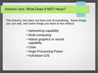 Arduino Uno: What Does It NOT Have?
The Arduino Uno does not have one of everything. Some things
you can add, and some things you have to live without:
● Networking capability
● Multi-computing
● Native graphics or sound
capability
● Case
● Huge Processing Power
● Full-blown O/S
 