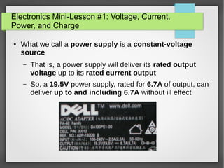 Electronics Mini-Lesson #1: Voltage, Current,
Power, and Charge
● What we call a power supply is a constant-voltage
source
– That is, a power supply will deliver its rated output
voltage up to its rated current output
– So, a 19.5V power supply, rated for 6.7A of output, can
deliver up to and including 6.7A without ill effect
 