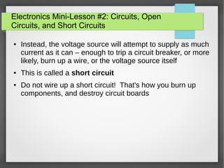 Electronics Mini-Lesson #2: Circuits, Open
Circuits, and Short Circuits
● Instead, the voltage source will attempt to supply as much
current as it can – enough to trip a circuit breaker, or more
likely, burn up a wire, or the voltage source itself
● This is called a short circuit
● Do not wire up a short circuit! That's how you burn up
components, and destroy circuit boards
 