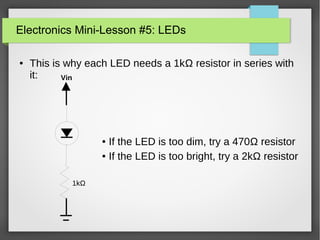 Electronics Mini-Lesson #5: LEDs
● This is why each LED needs a 1kΩ resistor in series with
it: Vin
1kΩ
● If the LED is too dim, try a 470Ω resistor
● If the LED is too bright, try a 2kΩ resistor
 