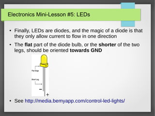 Electronics Mini-Lesson #5: LEDs
● Finally, LEDs are diodes, and the magic of a diode is that
they only allow current to flow in one direction
● The flat part of the diode bulb, or the shorter of the two
legs, should be oriented towards GND
● See http://media.bemyapp.com/control-led-lights/
 