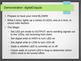 Demonstration: digitalOutputs
● Prepare to have your mind BLOWN!
● What it does: lights up a series of LEDs, one at a time, in
round robin fashion
● The Magic:
– Set LED pin mode to OUTPUT: we’re sending signals out
to the LEDs, not receiving from them
– Set digital write to HIGH to turn LED on
– Set digital write to LOW to turn LED off
– State is whether LED is currently on or off
– Check state of current LED in loop to determine which
LEDs need to be turned off/on
 