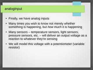 analogInput
● Finally, we have analog inputs
● Many times you wish to know not merely whether
something is happening, but how much it is happening
● Many sensors – temperature sensors, light sensors,
pressure sensors, etc. – will deliver an output voltage as a
reaction to whatever they're sensing
● We will model this voltage with a potentiometer (variable
resistor)
 