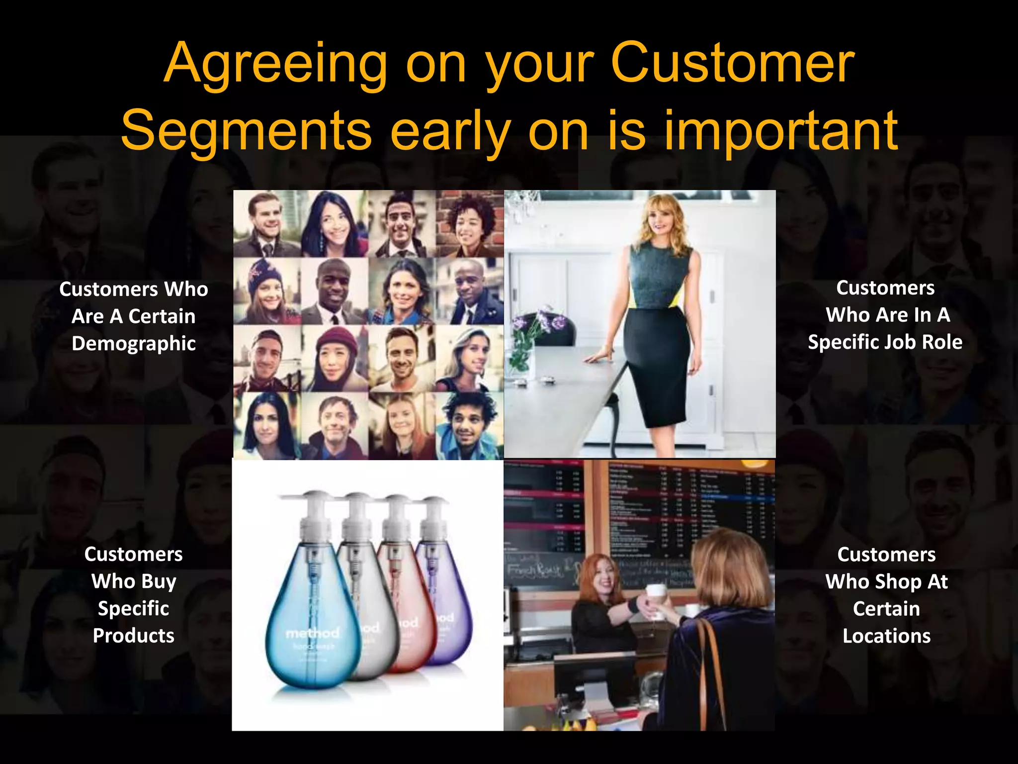 Agreeing on your Customer 
Segments early on is important 
Customers Who 
Are A Certain 
Demographic 
Customers 
Who Buy 
Specific 
Products 
Customers 
Who Are In A 
Specific Job Role 
Customers 
Who Shop At 
Certain 
Locations 
 