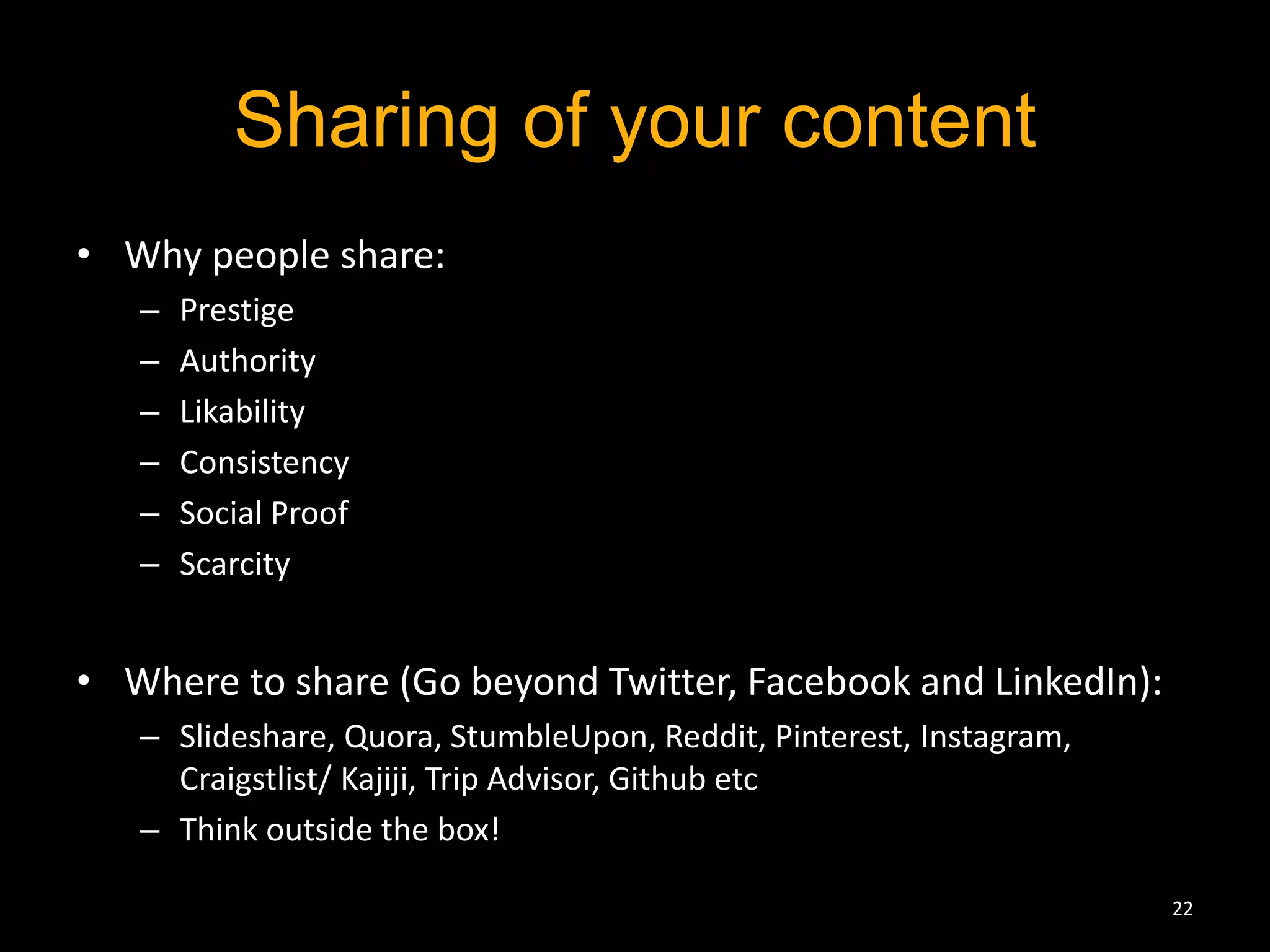 Sharing of your content 
• Why people share: 
– Prestige 
– Authority 
– Likability 
– Consistency 
– Social Proof 
– Scarcity 
• Where to share (Go beyond Twitter, Facebook and LinkedIn): 
– Slideshare, Quora, StumbleUpon, Reddit, Pinterest, Instagram, 
Craigstlist/ Kajiji, Trip Advisor, Github etc 
– Think outside the box! 
22 
 
