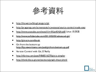 參考資料
• http://ihower.tw/blog/category/git
• http://pragprog.com/screencasts/v-jwsceasy/source-control-made-easy
• http://www.youtube.com/watch?v=4XpnKHJAok8 Linux 的演講
• http://www.softdevtube.com/2013/02/05/advanced-git/
• http://git-scm.com/book
• Git from the bottom up
http://ftp.newartisans.com/pub/git.from.bottom.up.pdf
• Version Control with Git, O'Reilly
• http://nfarina.com/post/9868516270/git-is-simpler
• http://think-like-a-git.net/sections/graph-theory.html
 