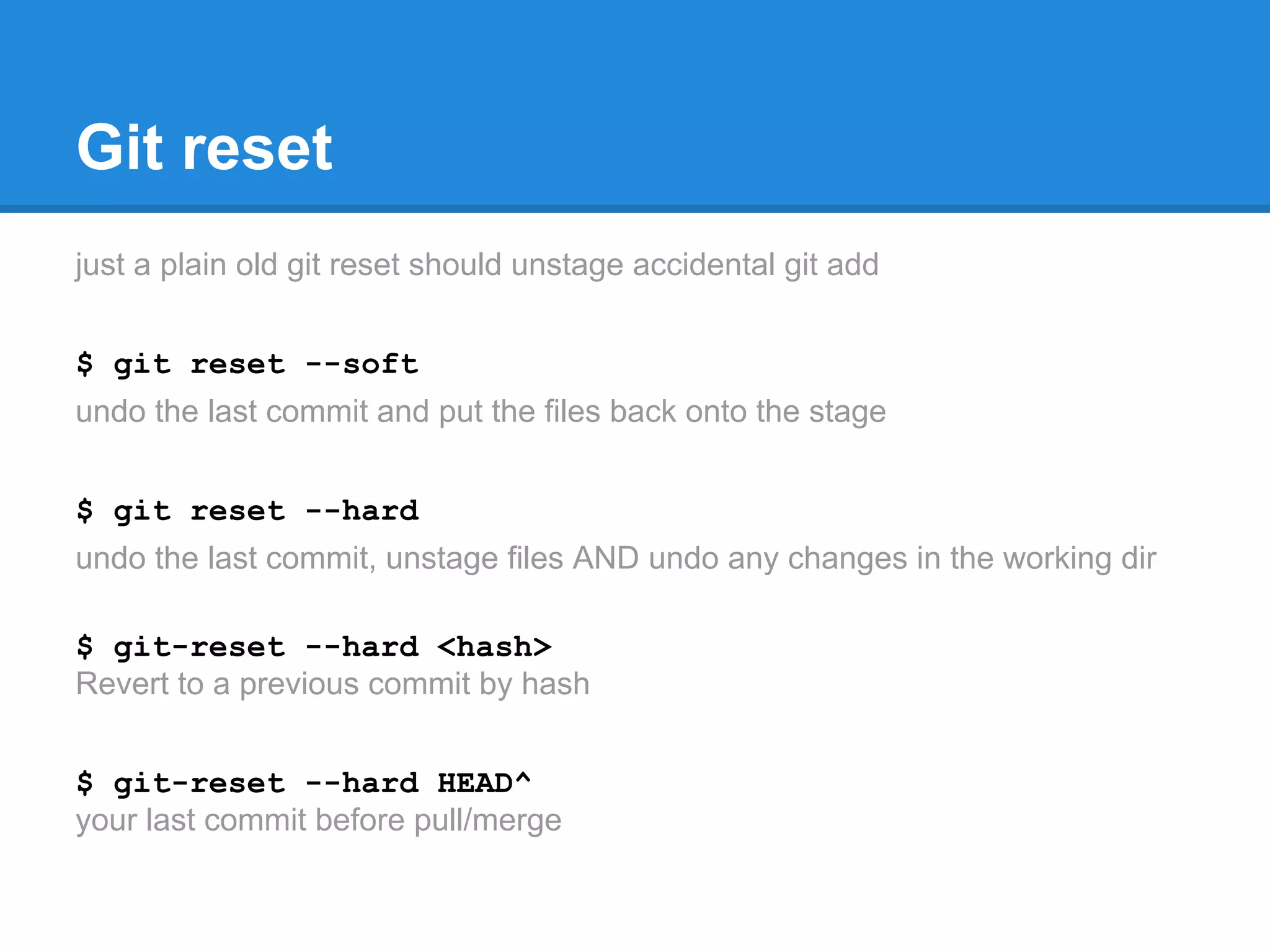 Git reset 
just a plain old git reset should unstage accidental git add 
$ git reset --soft 
undo the last commit and put the files back onto the stage 
$ git reset --hard 
undo the last commit, unstage files AND undo any changes in the working dir 
$ git-reset --hard <hash> 
Revert to a previous commit by hash 
$ git-reset --hard HEAD^ 
your last commit before pull/merge 
 
