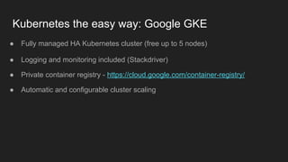Kubernetes the easy way: Google GKE
● Fully managed HA Kubernetes cluster (free up to 5 nodes)
● Logging and monitoring included (Stackdriver)
● Private container registry - https://cloud.google.com/container-registry/
● Automatic and configurable cluster scaling
 