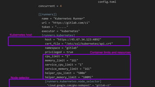 config.toml
concurrent = 4
[[runners]]
name = "Kubernetes Runner"
url = "https://gitlab.com/ci"
token = "......"
executor = "kubernetes"
[runners.kubernetes]
host = "https://45.67.34.123:4892"
cert_file = "/etc/ssl/kubernetes/api.crt"
namespace = "gitlab"
privileged = true
cpu_limit = "1"
memory_limit = "1Gi"
service_cpu_limit = "1"
service_memory_limit = "1Gi"
helper_cpu_limit = "500m"
helper_memory_limit = "100Mi"
[runners.kubernetes.node_selector]
"cloud.google.com/gke-nodepool" = "gitlab-ci"
Container limits and resources
Node selector
Kubernetes host
 