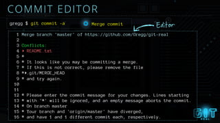 COMMIT EDITOR
gregg $ git commit -a
1 Merge branch 'master' of https://github.com/Gregg/git-real
2
3 Conflicts:
4 ▸ README.txt
5 #
6 # It looks like you may be committing a merge.
7 # If this is not correct, please remove the file
8 #▸.git/MERGE_HEAD
9 # and try again.
10
11
12 # Please enter the commit message for your changes. Lines starting
13 # with '#' will be ignored, and an empty message aborts the commit.
14 # On branch master
15 # Your branch and 'origin/master' have diverged,
16 # and have 1 and 1 different commit each, respectively.
EditorMerge commit
 