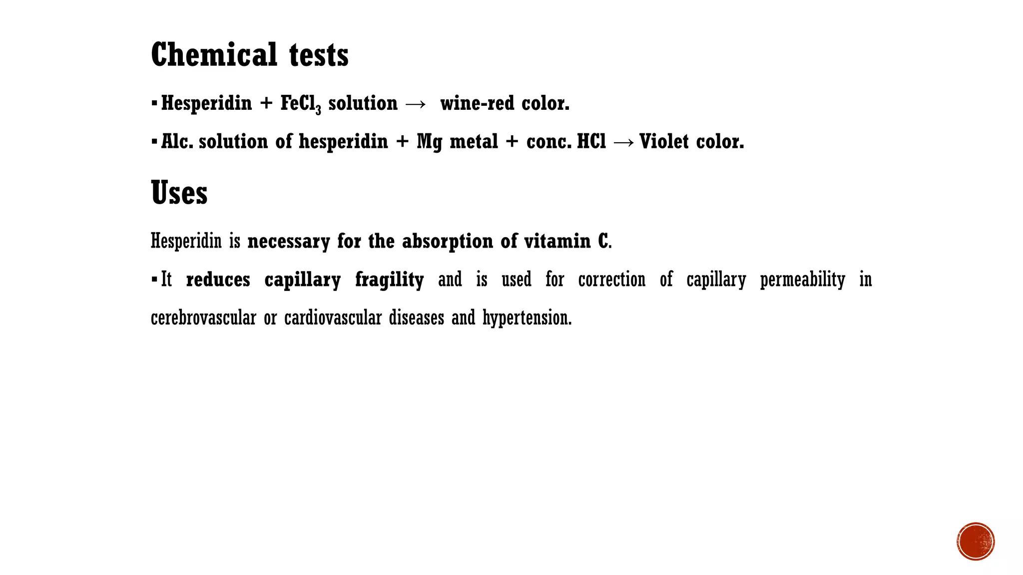 Chemical tests
▪Hesperidin + FeCl3 solution → wine-red color.
▪Alc. solution of hesperidin + Mg metal + conc. HCl → Violet color.
Uses
Hesperidin is necessary for the absorption of vitamin C.
▪It reduces capillary fragility and is used for correction of capillary permeability in
cerebrovascular or cardiovascular diseases and hypertension.
 